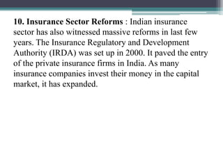 10. Insurance Sector Reforms : Indian insurance
sector has also witnessed massive reforms in last few
years. The Insurance Regulatory and Development
Authority (IRDA) was set up in 2000. It paved the entry
of the private insurance firms in India. As many
insurance companies invest their money in the capital
market, it has expanded.
 