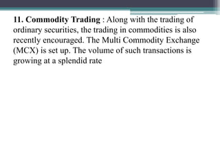 11. Commodity Trading : Along with the trading of
ordinary securities, the trading in commodities is also
recently encouraged. The Multi Commodity Exchange
(MCX) is set up. The volume of such transactions is
growing at a splendid rate
 