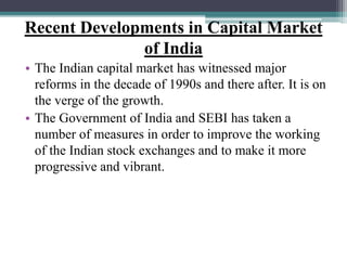 Recent Developments in Capital Market
of India
• The Indian capital market has witnessed major
reforms in the decade of 1990s and there after. It is on
the verge of the growth.
• The Government of India and SEBI has taken a
number of measures in order to improve the working
of the Indian stock exchanges and to make it more
progressive and vibrant.
 