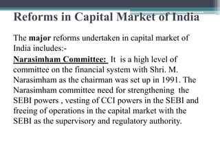 Reforms in Capital Market of India
The major reforms undertaken in capital market of
India includes:-
Narasimham Committee: It is a high level of
committee on the financial system with Shri. M.
Narasimham as the chairman was set up in 1991. The
Narasimham committee need for strengthening the
SEBI powers , vesting of CCI powers in the SEBI and
freeing of operations in the capital market with the
SEBI as the supervisory and regulatory authority.
 