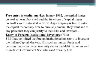 Free entry to capital market: In may 1992, the capital issues
control act was abolished and the functions of capital issues
controller were entrusted to SEBI. Any company is free to enter
the capital market any time to raise any amount they want and at
any price that they can justify to the SEBI and investors .
Entry of Foreign Institutional Investors: (FIIs)
SEBI has permitted the foreign institutional investors to invest in
the Indian Capital Markets. FIIs such as mutual funds and
pension funds can invest in equity shares and debt market as well
as in dated Government Securities and treasury bills.
 