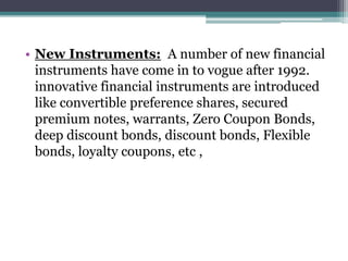 • New Instruments: A number of new financial
instruments have come in to vogue after 1992.
innovative financial instruments are introduced
like convertible preference shares, secured
premium notes, warrants, Zero Coupon Bonds,
deep discount bonds, discount bonds, Flexible
bonds, loyalty coupons, etc ,
 