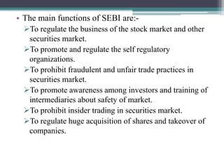 • The main functions of SEBI are:-
To regulate the business of the stock market and other
securities market.
To promote and regulate the self regulatory
organizations.
To prohibit fraudulent and unfair trade practices in
securities market.
To promote awareness among investors and training of
intermediaries about safety of market.
To prohibit insider trading in securities market.
To regulate huge acquisition of shares and takeover of
companies.
 