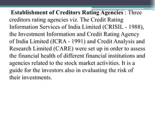 Establishment of Creditors Rating Agencies : Three
creditors rating agencies viz. The Credit Rating
Information Services of India Limited (CRISIL - 1988),
the Investment Information and Credit Rating Agency
of India Limited (ICRA - 1991) and Credit Analysis and
Research Limited (CARE) were set up in order to assess
the financial health of different financial institutions and
agencies related to the stock market activities. It is a
guide for the investors also in evaluating the risk of
their investments.
 