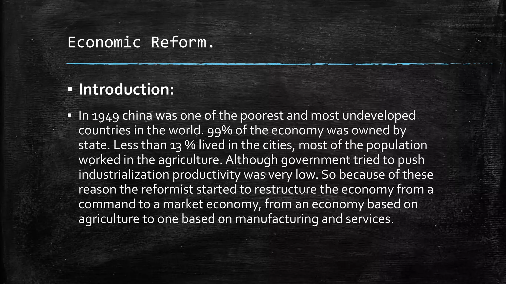 Economic Reform. 
▪ Introduction: 
▪ In 1949 china was one of the poorest and most undeveloped 
countries in the world. 99% of the economy was owned by 
state. Less than 13 % lived in the cities, most of the population 
worked in the agriculture. Although government tried to push 
industrialization productivity was very low. So because of these 
reason the reformist started to restructure the economy from a 
command to a market economy, from an economy based on 
agriculture to one based on manufacturing and services. 
 