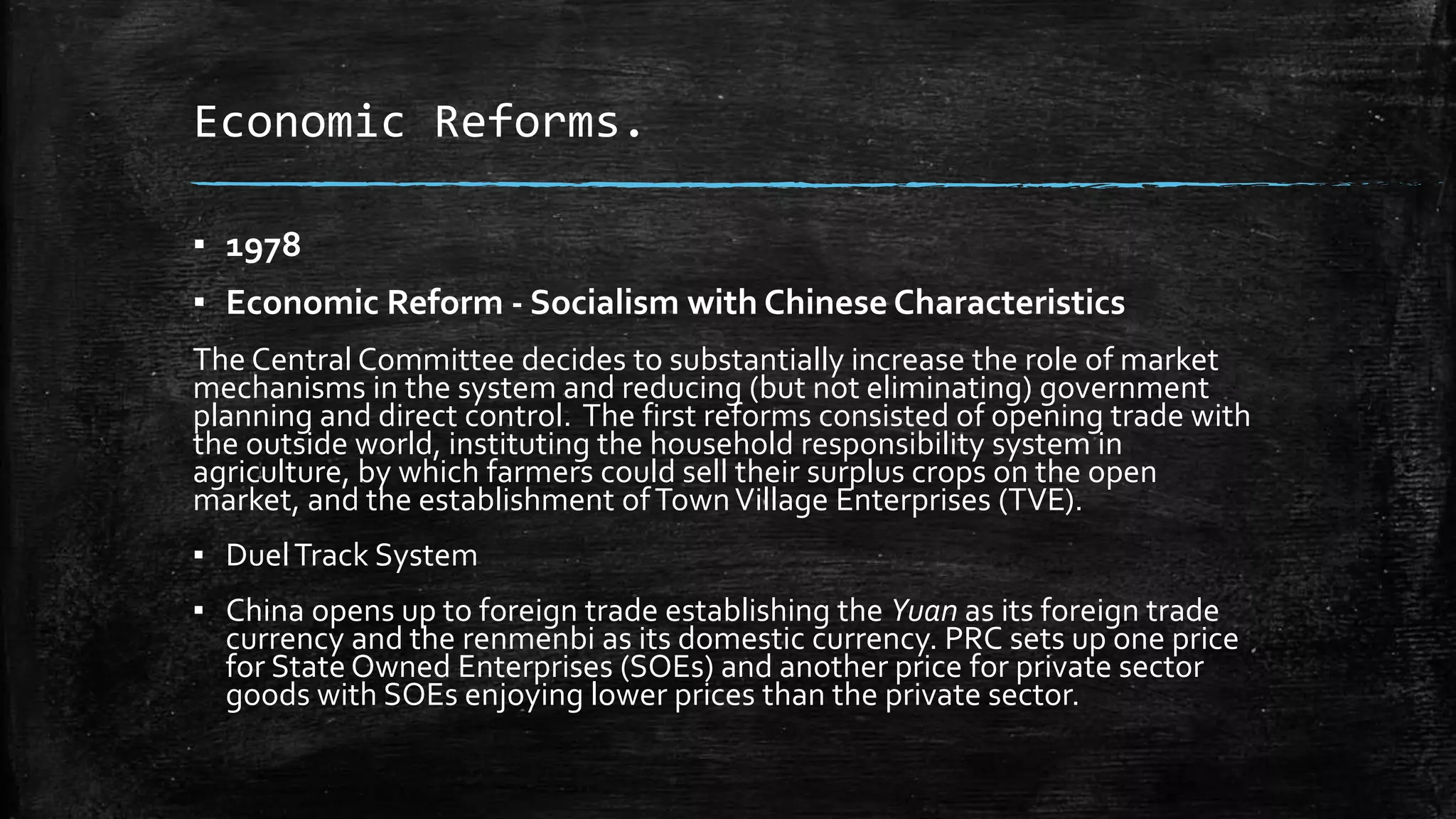 Economic Reforms. 
▪ 1978 
▪ Economic Reform - Socialism with Chinese Characteristics 
The Central Committee decides to substantially increase the role of market 
mechanisms in the system and reducing (but not eliminating) government 
planning and direct control. The first reforms consisted of opening trade with 
the outside world, instituting the household responsibility system in 
agriculture, by which farmers could sell their surplus crops on the open 
market, and the establishment of Town Village Enterprises (TVE). 
▪ Duel Track System 
▪ China opens up to foreign trade establishing the Yuan as its foreign trade 
currency and the renmenbi as its domestic currency. PRC sets up one price 
for State Owned Enterprises (SOEs) and another price for private sector 
goods with SOEs enjoying lower prices than the private sector. 
 