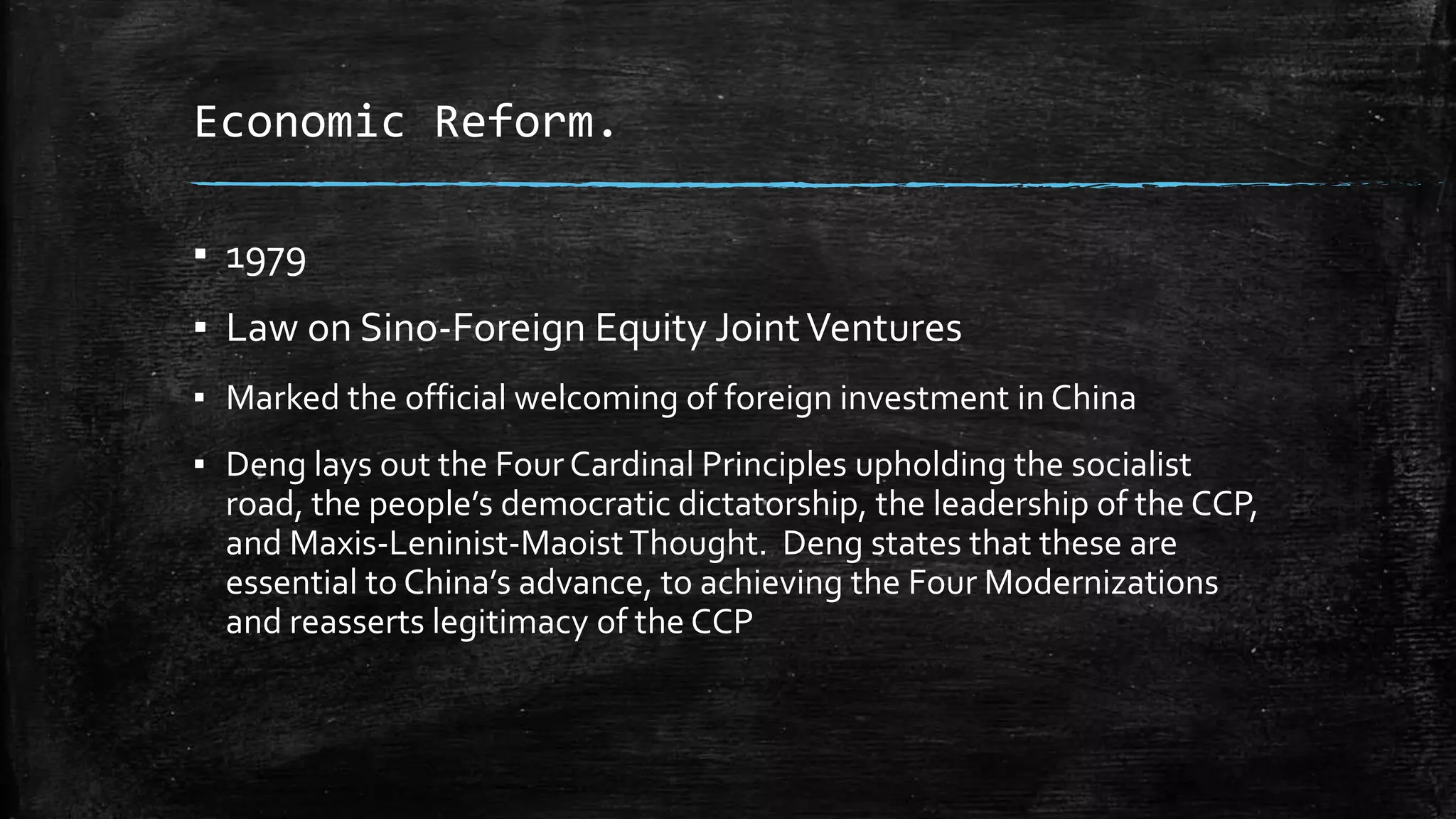 Economic Reform. 
▪ 1979 
▪ Law on Sino-Foreign Equity Joint Ventures 
▪ Marked the official welcoming of foreign investment in China 
▪ Deng lays out the Four Cardinal Principles upholding the socialist 
road, the people’s democratic dictatorship, the leadership of the CCP, 
and Maxis-Leninist-Maoist Thought. Deng states that these are 
essential to China’s advance, to achieving the Four Modernizations 
and reasserts legitimacy of the CCP 
 