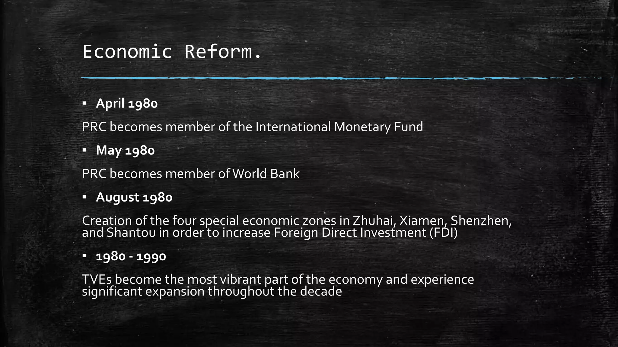 Economic Reform. 
▪ April 1980 
PRC becomes member of the International Monetary Fund 
▪ May 1980 
PRC becomes member of World Bank 
▪ August 1980 
Creation of the four special economic zones in Zhuhai, Xiamen, Shenzhen, 
and Shantou in order to increase Foreign Direct Investment (FDI) 
▪ 1980 - 1990 
TVEs become the most vibrant part of the economy and experience 
significant expansion throughout the decade 
 