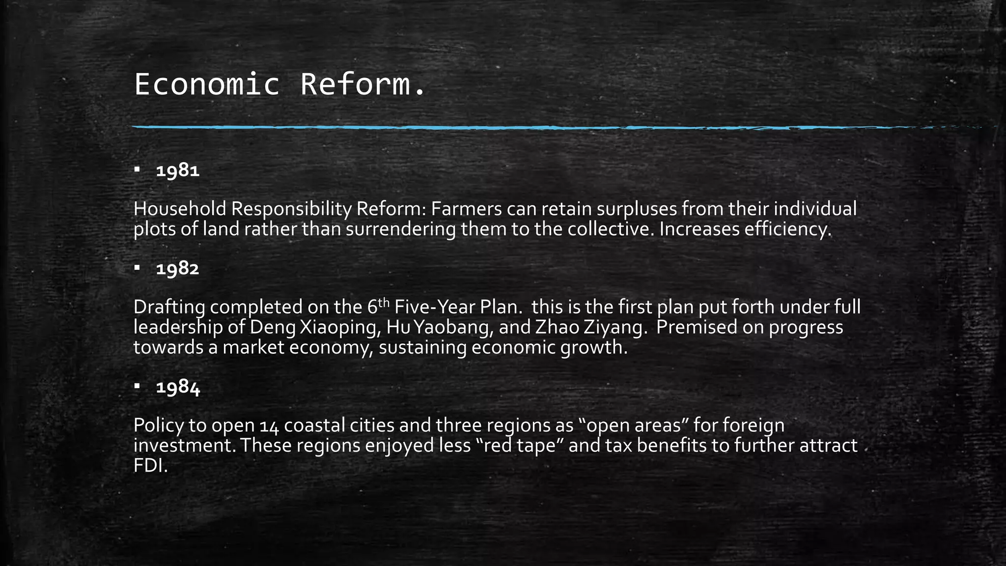 Economic Reform. 
▪ 1981 
Household Responsibility Reform: Farmers can retain surpluses from their individual 
plots of land rather than surrendering them to the collective. Increases efficiency. 
▪ 1982 
Drafting completed on the 6th Five-Year Plan. this is the first plan put forth under full 
leadership of Deng Xiaoping, Hu Yaobang, and Zhao Ziyang. Premised on progress 
towards a market economy, sustaining economic growth. 
▪ 1984 
Policy to open 14 coastal cities and three regions as “open areas” for foreign 
investment. These regions enjoyed less “red tape” and tax benefits to further attract 
FDI. 
 