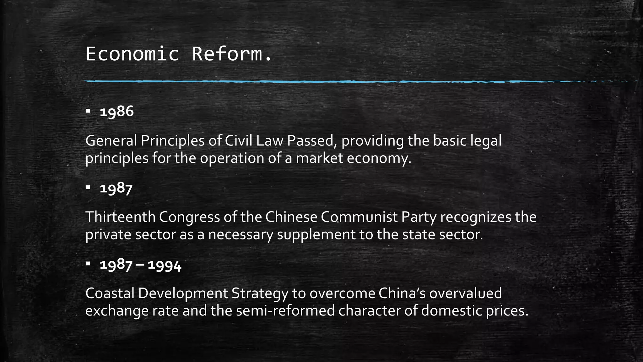 Economic Reform. 
▪ 1986 
General Principles of Civil Law Passed, providing the basic legal 
principles for the operation of a market economy. 
▪ 1987 
Thirteenth Congress of the Chinese Communist Party recognizes the 
private sector as a necessary supplement to the state sector. 
▪ 1987 – 1994 
Coastal Development Strategy to overcome China’s overvalued 
exchange rate and the semi-reformed character of domestic prices. 
 