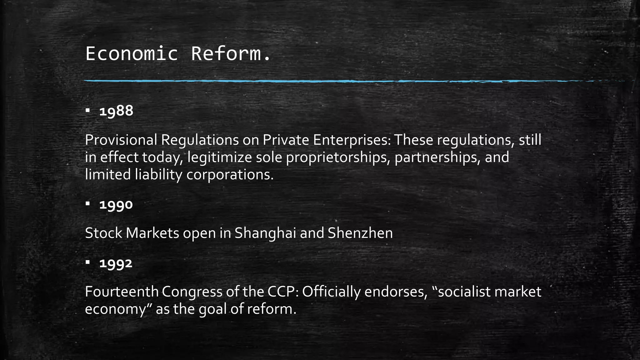 Economic Reform. 
▪ 1988 
Provisional Regulations on Private Enterprises: These regulations, still 
in effect today, legitimize sole proprietorships, partnerships, and 
limited liability corporations. 
▪ 1990 
Stock Markets open in Shanghai and Shenzhen 
▪ 1992 
Fourteenth Congress of the CCP: Officially endorses, “socialist market 
economy” as the goal of reform. 
 