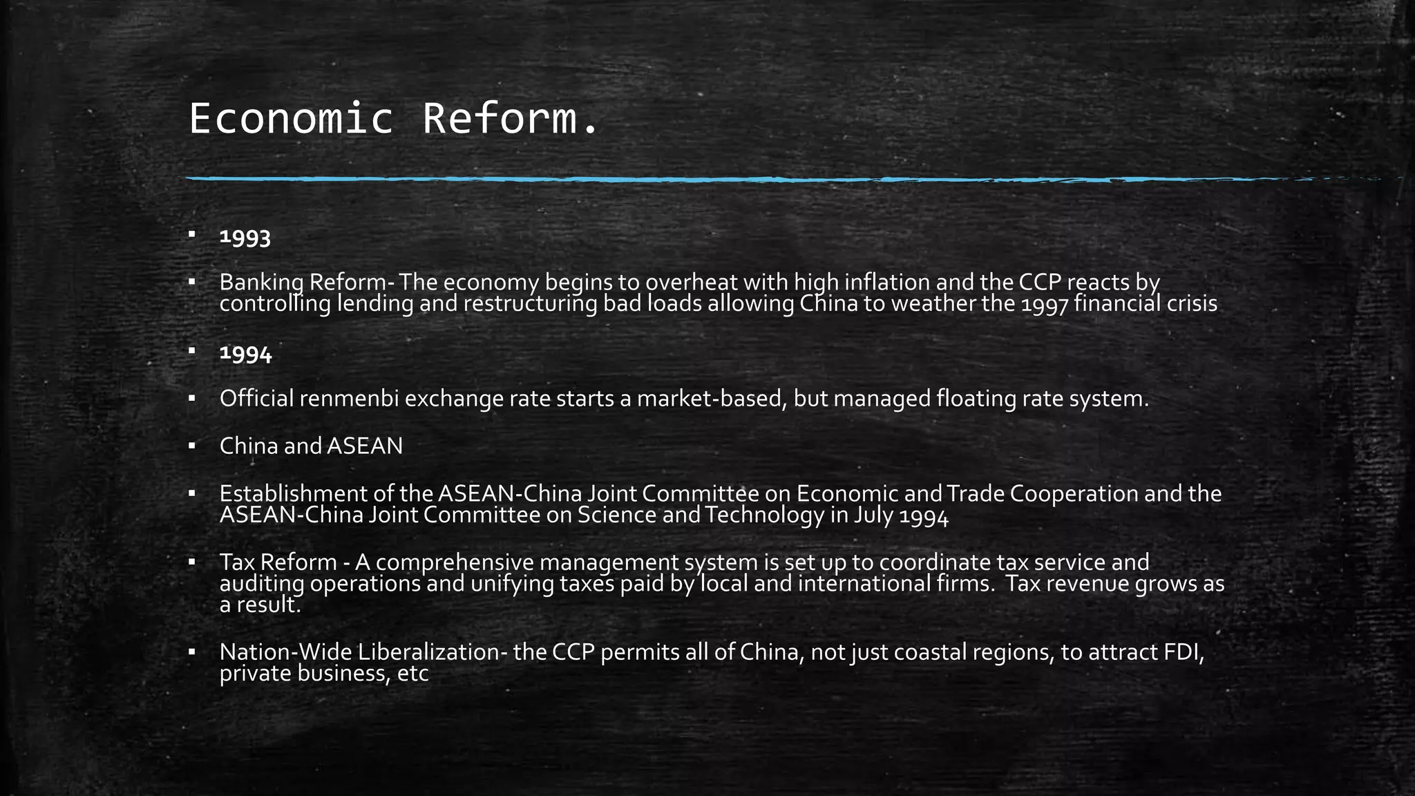 Economic Reform. 
▪ 1993 
▪ Banking Reform-The economy begins to overheat with high inflation and the CCP reacts by 
controlling lending and restructuring bad loads allowing China to weather the 1997 financial crisis 
▪ 1994 
▪ Official renmenbi exchange rate starts a market-based, but managed floating rate system. 
▪ China and ASEAN 
▪ Establishment of the ASEAN-China Joint Committee on Economic and Trade Cooperation and the 
ASEAN-China Joint Committee on Science and Technology in July 1994 
▪ Tax Reform - A comprehensive management system is set up to coordinate tax service and 
auditing operations and unifying taxes paid by local and international firms. Tax revenue grows as 
a result. 
▪ Nation-Wide Liberalization- the CCP permits all of China, not just coastal regions, to attract FDI, 
private business, etc 
 