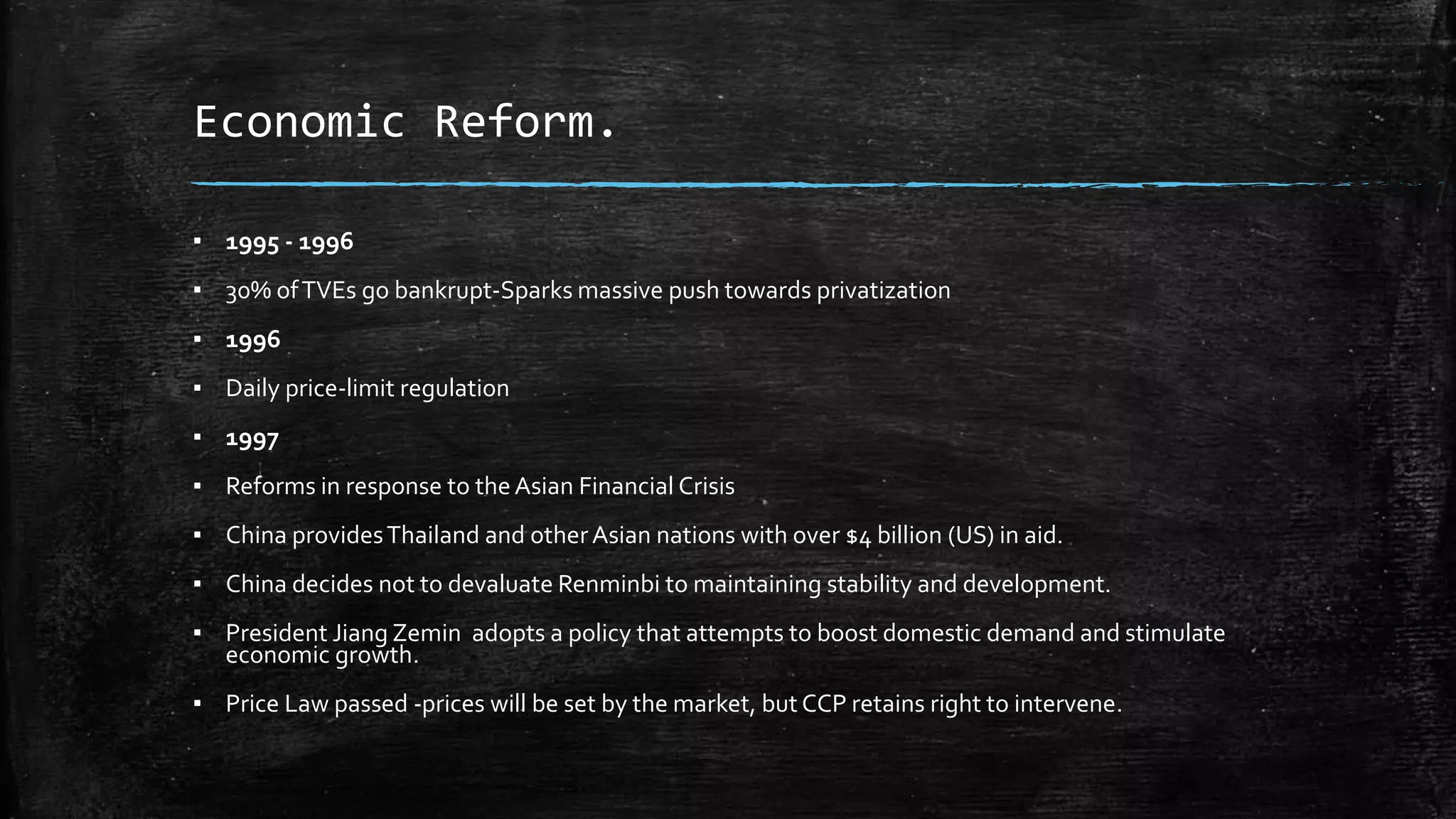 Economic Reform. 
▪ 1995 - 1996 
▪ 30% of TVEs go bankrupt-Sparks massive push towards privatization 
▪ 1996 
▪ Daily price-limit regulation 
▪ 1997 
▪ Reforms in response to the Asian Financial Crisis 
▪ China provides Thailand and other Asian nations with over $4 billion (US) in aid. 
▪ China decides not to devaluate Renminbi to maintaining stability and development. 
▪ President Jiang Zemin adopts a policy that attempts to boost domestic demand and stimulate 
economic growth. 
▪ Price Law passed -prices will be set by the market, but CCP retains right to intervene. 
 