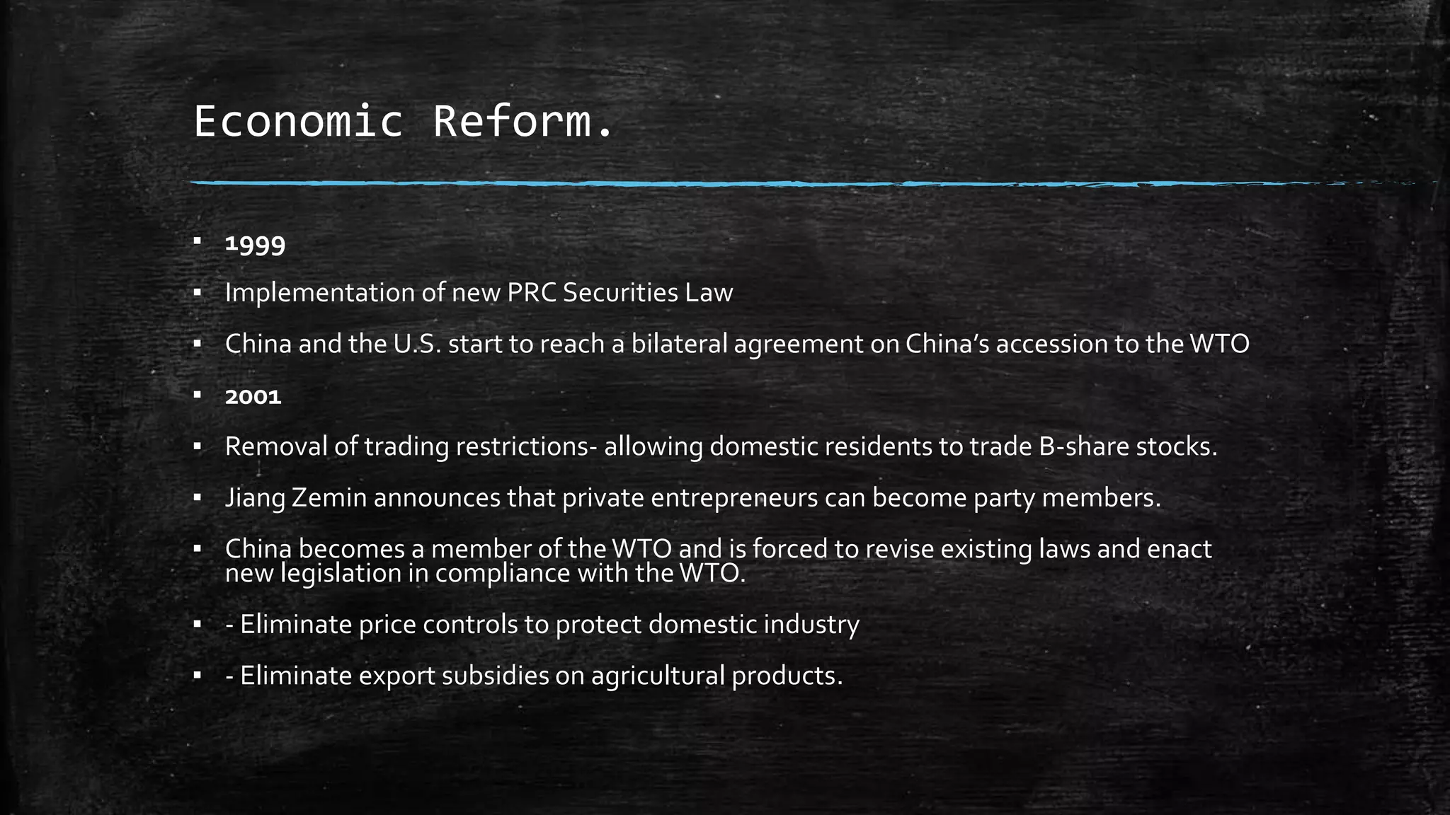 Economic Reform. 
▪ 1999 
▪ Implementation of new PRC Securities Law 
▪ China and the U.S. start to reach a bilateral agreement on China’s accession to the WTO 
▪ 2001 
▪ Removal of trading restrictions- allowing domestic residents to trade B-share stocks. 
▪ Jiang Zemin announces that private entrepreneurs can become party members. 
▪ China becomes a member of the WTO and is forced to revise existing laws and enact 
new legislation in compliance with the WTO. 
▪ - Eliminate price controls to protect domestic industry 
▪ - Eliminate export subsidies on agricultural products. 
 