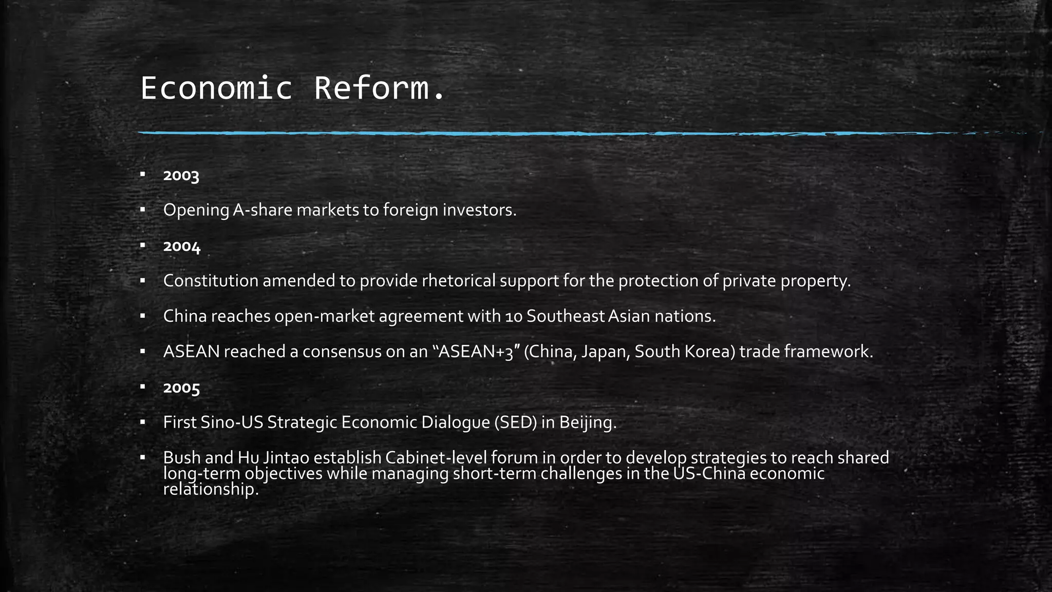 Economic Reform. 
▪ 2003 
▪ Opening A-share markets to foreign investors. 
▪ 2004 
▪ Constitution amended to provide rhetorical support for the protection of private property. 
▪ China reaches open-market agreement with 10 Southeast Asian nations. 
▪ ASEAN reached a consensus on an “ASEAN+3″ (China, Japan, South Korea) trade framework. 
▪ 2005 
▪ First Sino-US Strategic Economic Dialogue (SED) in Beijing. 
▪ Bush and Hu Jintao establish Cabinet-level forum in order to develop strategies to reach shared 
long-term objectives while managing short-term challenges in the US-China economic 
relationship. 
 