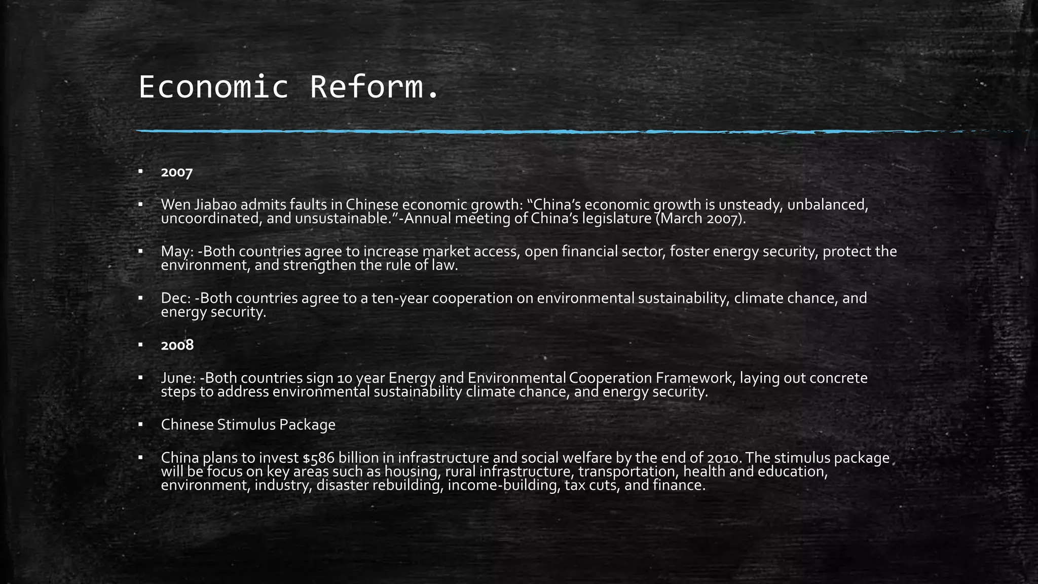 Economic Reform. 
▪ 2007 
▪ Wen Jiabao admits faults in Chinese economic growth: “China’s economic growth is unsteady, unbalanced, 
uncoordinated, and unsustainable.”-Annual meeting of China’s legislature (March 2007). 
▪ May: -Both countries agree to increase market access, open financial sector, foster energy security, protect the 
environment, and strengthen the rule of law. 
▪ Dec: -Both countries agree to a ten-year cooperation on environmental sustainability, climate chance, and 
energy security. 
▪ 2008 
▪ June: -Both countries sign 10 year Energy and Environmental Cooperation Framework, laying out concrete 
steps to address environmental sustainability climate chance, and energy security. 
▪ Chinese Stimulus Package 
▪ China plans to invest $586 billion in infrastructure and social welfare by the end of 2010. The stimulus package 
will be focus on key areas such as housing, rural infrastructure, transportation, health and education, 
environment, industry, disaster rebuilding, income-building, tax cuts, and finance. 
 