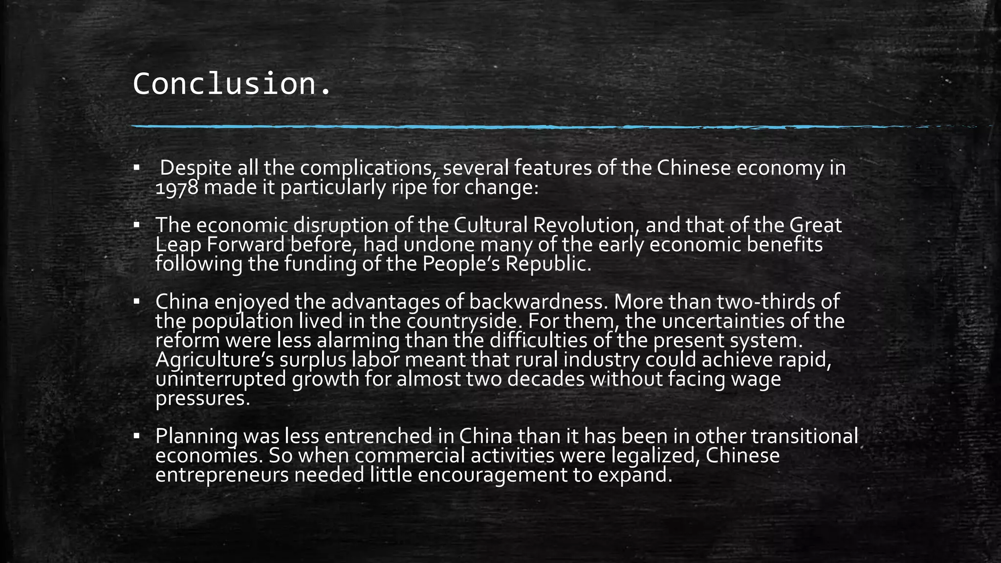 Conclusion. 
▪ Despite all the complications, several features of the Chinese economy in 
1978 made it particularly ripe for change: 
▪ The economic disruption of the Cultural Revolution, and that of the Great 
Leap Forward before, had undone many of the early economic benefits 
following the funding of the People’s Republic. 
▪ China enjoyed the advantages of backwardness. More than two-thirds of 
the population lived in the countryside. For them, the uncertainties of the 
reform were less alarming than the difficulties of the present system. 
Agriculture’s surplus labor meant that rural industry could achieve rapid, 
uninterrupted growth for almost two decades without facing wage 
pressures. 
▪ Planning was less entrenched in China than it has been in other transitional 
economies. So when commercial activities were legalized, Chinese 
entrepreneurs needed little encouragement to expand. 
 