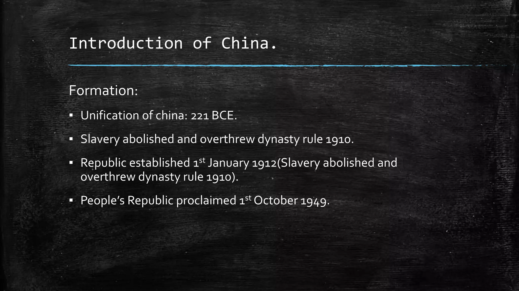 Introduction of China. 
Formation: 
▪ Unification of china: 221 BCE. 
▪ Slavery abolished and overthrew dynasty rule 1910. 
▪ Republic established 1st January 1912(Slavery abolished and 
overthrew dynasty rule 1910). 
▪ People’s Republic proclaimed 1st October 1949. 
 