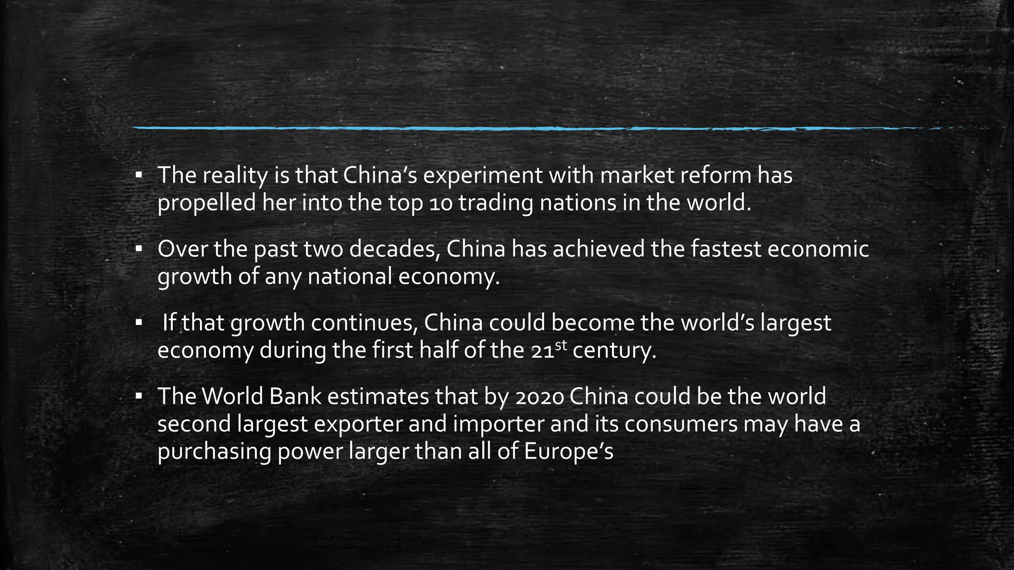 ▪ The reality is that China’s experiment with market reform has 
propelled her into the top 10 trading nations in the world. 
▪ Over the past two decades, China has achieved the fastest economic 
growth of any national economy. 
▪ If that growth continues, China could become the world’s largest 
economy during the first half of the 21st century. 
▪ The World Bank estimates that by 2020 China could be the world 
second largest exporter and importer and its consumers may have a 
purchasing power larger than all of Europe’s 
 