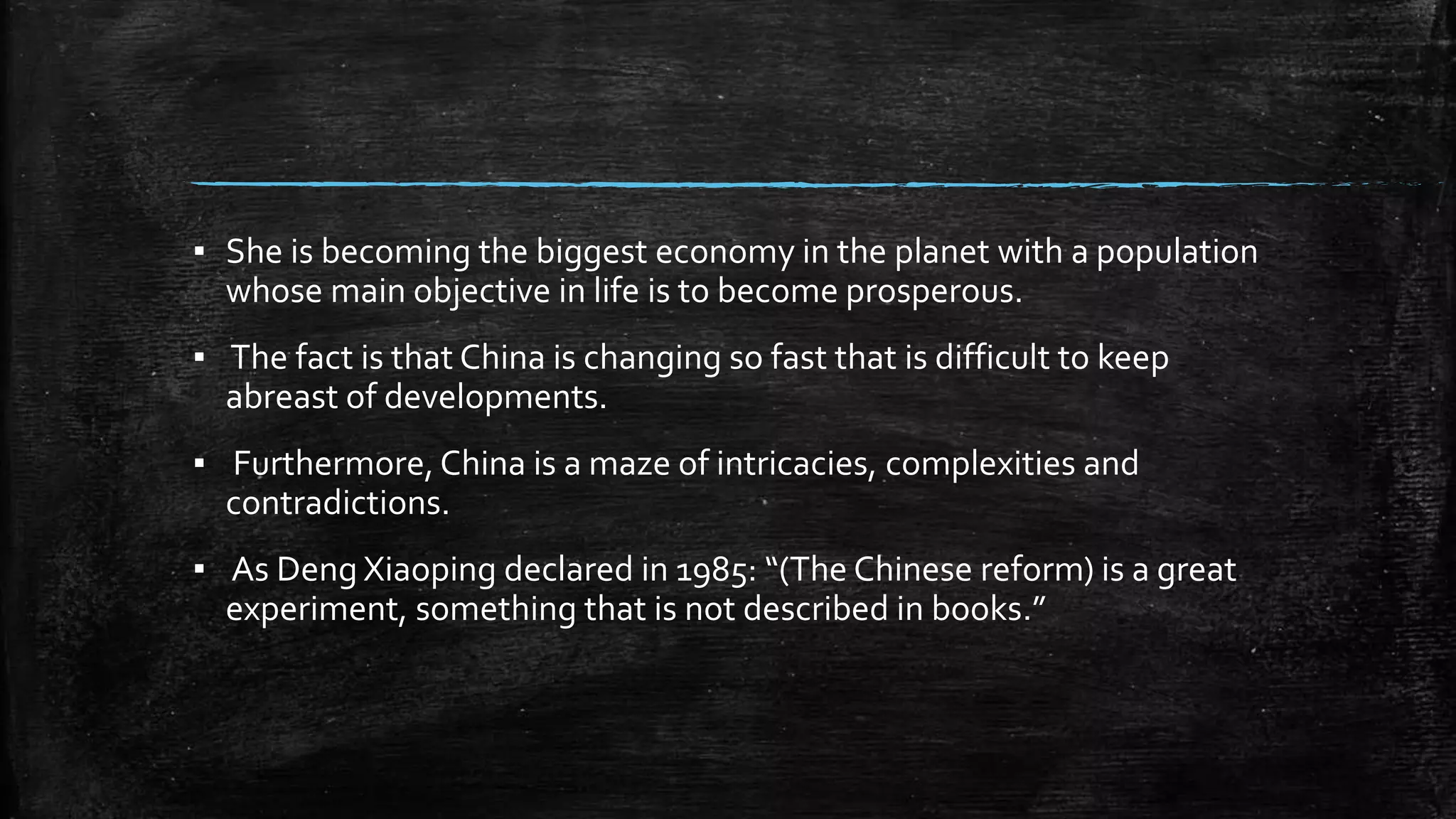 ▪ She is becoming the biggest economy in the planet with a population 
whose main objective in life is to become prosperous. 
▪ The fact is that China is changing so fast that is difficult to keep 
abreast of developments. 
▪ Furthermore, China is a maze of intricacies, complexities and 
contradictions. 
▪ As Deng Xiaoping declared in 1985: “(The Chinese reform) is a great 
experiment, something that is not described in books.” 
 