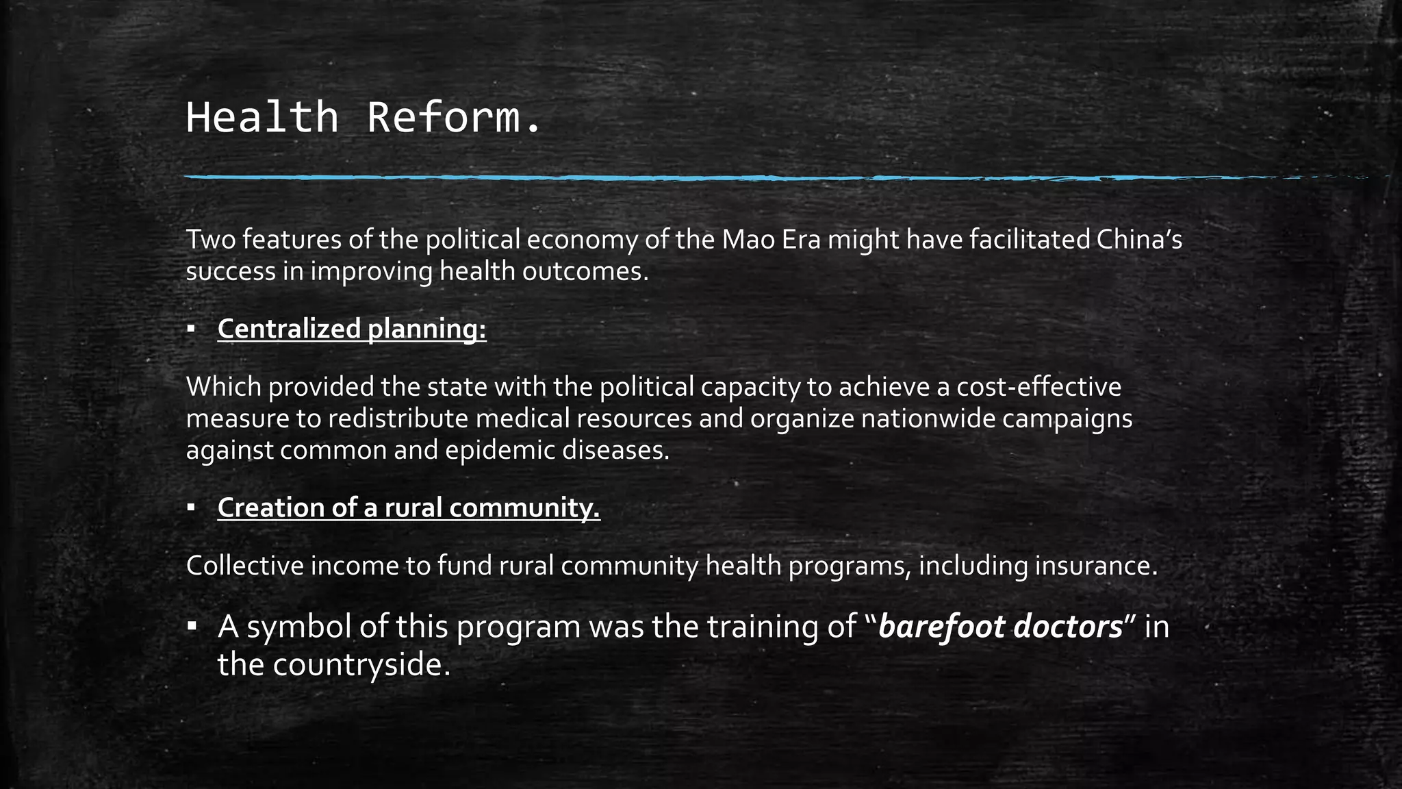 Health Reform. 
Two features of the political economy of the Mao Era might have facilitated China’s 
success in improving health outcomes. 
▪ Centralized planning: 
Which provided the state with the political capacity to achieve a cost-effective 
measure to redistribute medical resources and organize nationwide campaigns 
against common and epidemic diseases. 
▪ Creation of a rural community. 
Collective income to fund rural community health programs, including insurance. 
▪ A symbol of this program was the training of “barefoot doctors” in 
the countryside. 
 