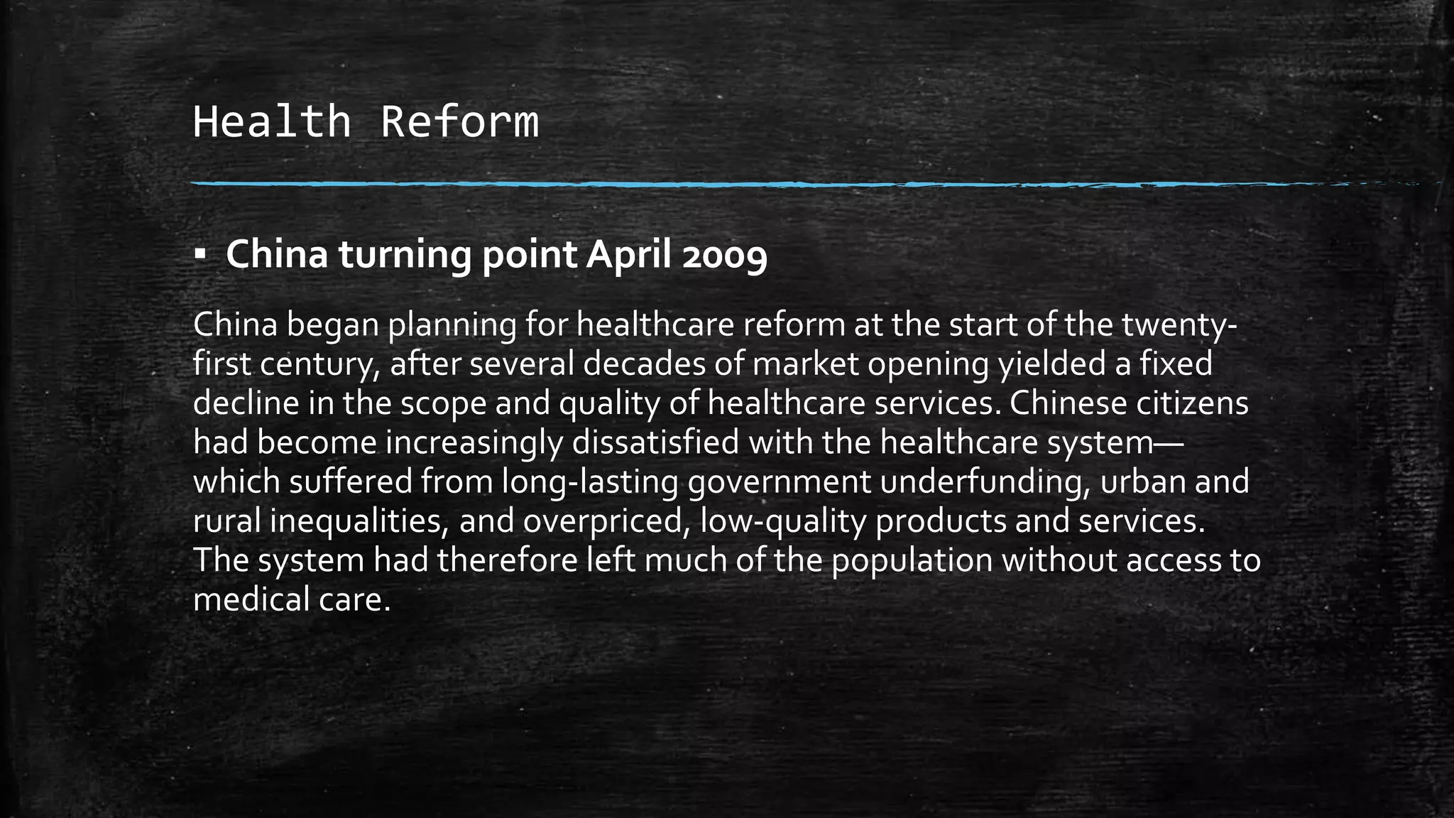 Health Reform 
▪ China turning point April 2009 
China began planning for healthcare reform at the start of the twenty-first 
century, after several decades of market opening yielded a fixed 
decline in the scope and quality of healthcare services. Chinese citizens 
had become increasingly dissatisfied with the healthcare system— 
which suffered from long-lasting government underfunding, urban and 
rural inequalities, and overpriced, low-quality products and services. 
The system had therefore left much of the population without access to 
medical care. 
 