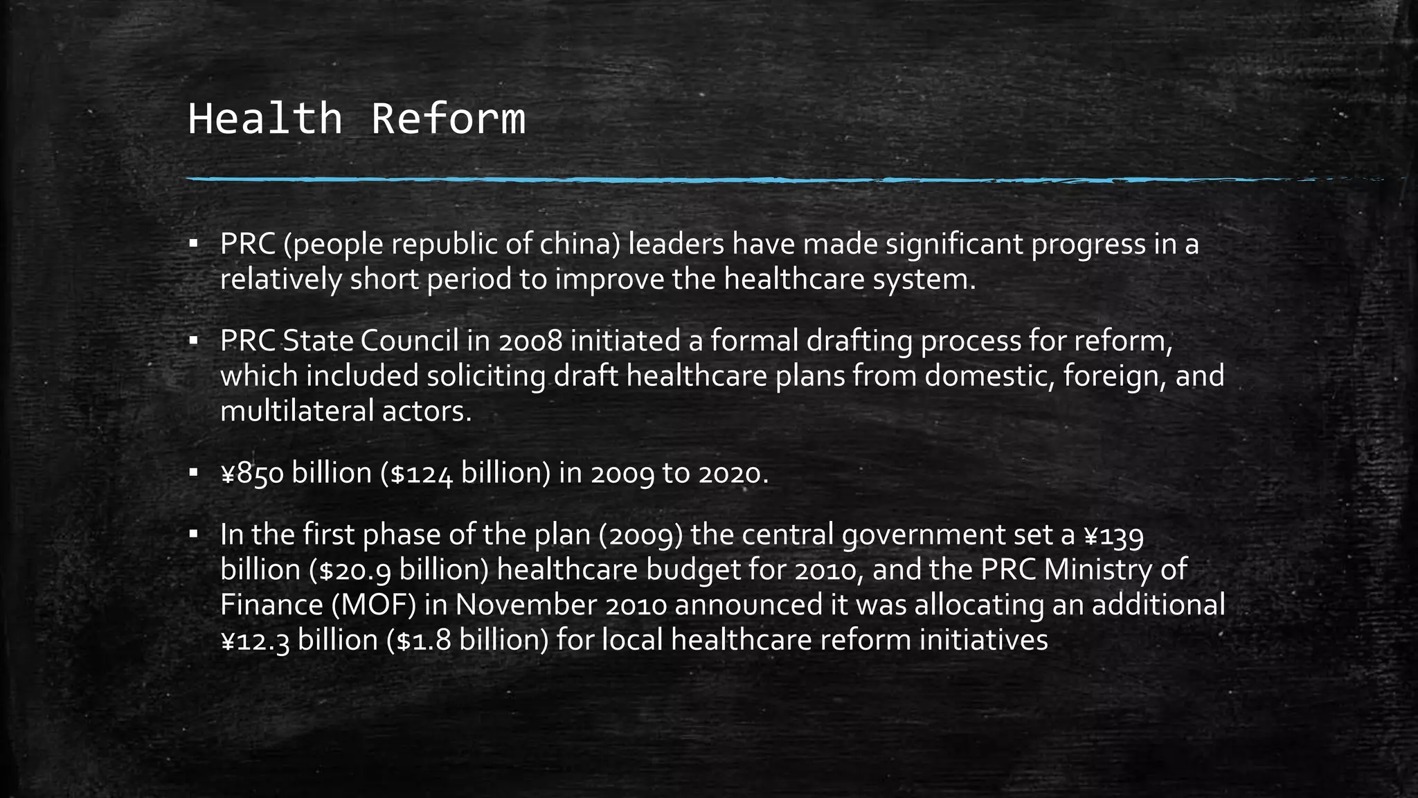Health Reform 
▪ PRC (people republic of china) leaders have made significant progress in a 
relatively short period to improve the healthcare system. 
▪ PRC State Council in 2008 initiated a formal drafting process for reform, 
which included soliciting draft healthcare plans from domestic, foreign, and 
multilateral actors. 
▪ ¥850 billion ($124 billion) in 2009 to 2020. 
▪ In the first phase of the plan (2009) the central government set a ¥139 
billion ($20.9 billion) healthcare budget for 2010, and the PRC Ministry of 
Finance (MOF) in November 2010 announced it was allocating an additional 
¥12.3 billion ($1.8 billion) for local healthcare reform initiatives 
 