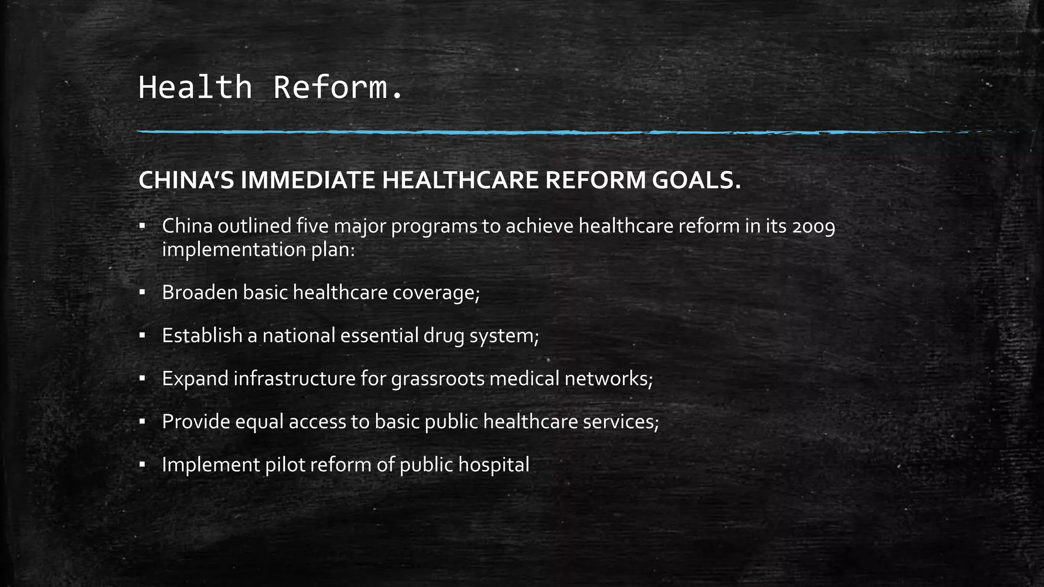 Health Reform. 
CHINA’S IMMEDIATE HEALTHCARE REFORM GOALS. 
▪ China outlined five major programs to achieve healthcare reform in its 2009 
implementation plan: 
▪ Broaden basic healthcare coverage; 
▪ Establish a national essential drug system; 
▪ Expand infrastructure for grassroots medical networks; 
▪ Provide equal access to basic public healthcare services; 
▪ Implement pilot reform of public hospital 
 