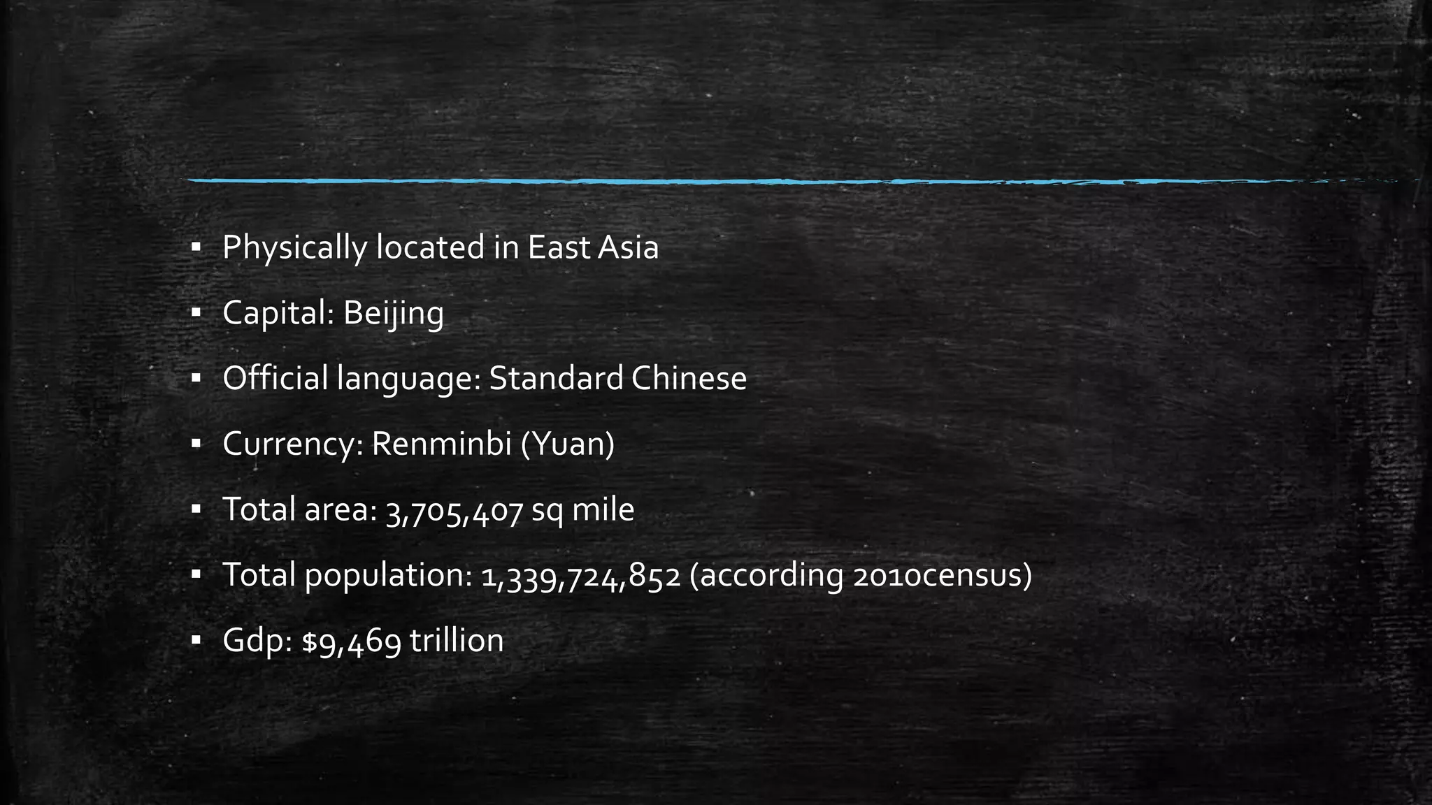▪ Physically located in East Asia 
▪ Capital: Beijing 
▪ Official language: Standard Chinese 
▪ Currency: Renminbi (Yuan) 
▪ Total area: 3,705,407 sq mile 
▪ Total population: 1,339,724,852 (according 2010census) 
▪ Gdp: $9,469 trillion 
 
