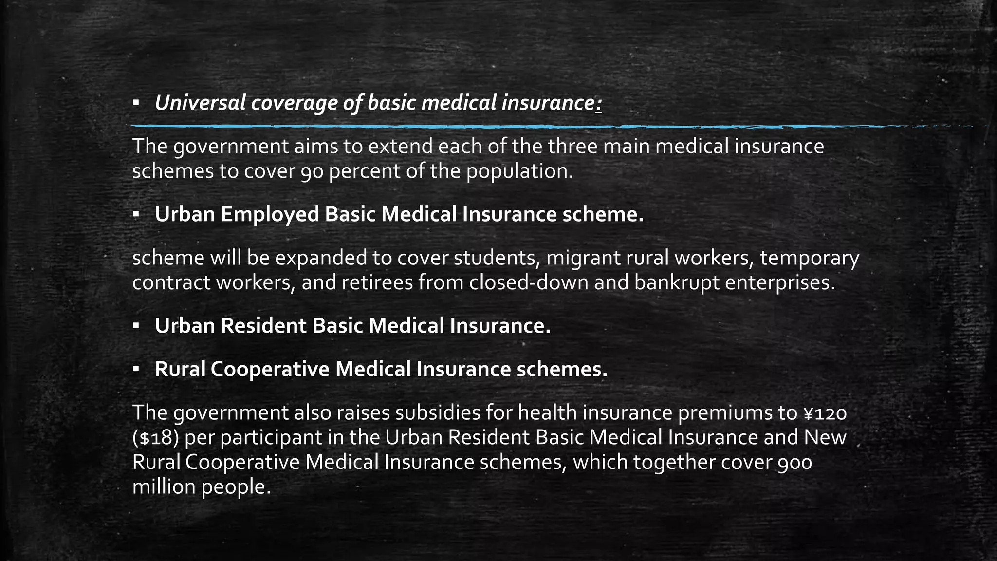 ▪ Universal coverage of basic medical insurance: 
The government aims to extend each of the three main medical insurance 
schemes to cover 90 percent of the population. 
▪ Urban Employed Basic Medical Insurance scheme. 
scheme will be expanded to cover students, migrant rural workers, temporary 
contract workers, and retirees from closed-down and bankrupt enterprises. 
▪ Urban Resident Basic Medical Insurance. 
▪ Rural Cooperative Medical Insurance schemes. 
The government also raises subsidies for health insurance premiums to ¥120 
($18) per participant in the Urban Resident Basic Medical Insurance and New 
Rural Cooperative Medical Insurance schemes, which together cover 900 
million people. 
 