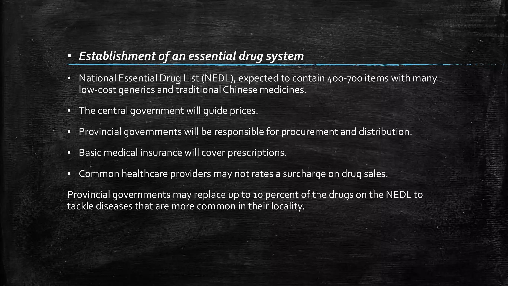 ▪ Establishment of an essential drug system 
▪ National Essential Drug List (NEDL), expected to contain 400-700 items with many 
low-cost generics and traditional Chinese medicines. 
▪ The central government will guide prices. 
▪ Provincial governments will be responsible for procurement and distribution. 
▪ Basic medical insurance will cover prescriptions. 
▪ Common healthcare providers may not rates a surcharge on drug sales. 
Provincial governments may replace up to 10 percent of the drugs on the NEDL to 
tackle diseases that are more common in their locality. 
 