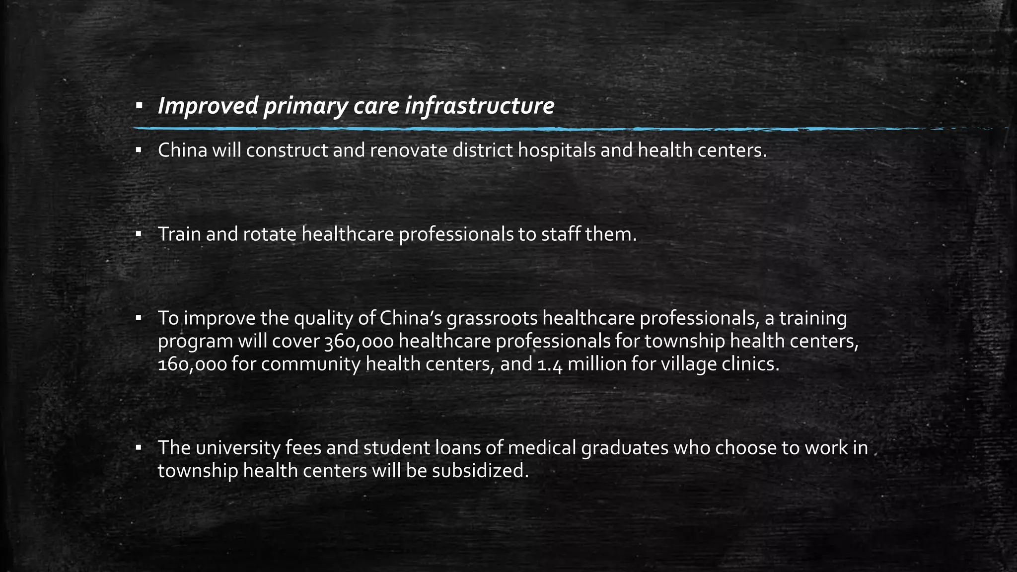 ▪ Improved primary care infrastructure 
▪ China will construct and renovate district hospitals and health centers. 
▪ Train and rotate healthcare professionals to staff them. 
▪ To improve the quality of China’s grassroots healthcare professionals, a training 
program will cover 360,000 healthcare professionals for township health centers, 
160,000 for community health centers, and 1.4 million for village clinics. 
▪ The university fees and student loans of medical graduates who choose to work in 
township health centers will be subsidized. 
 