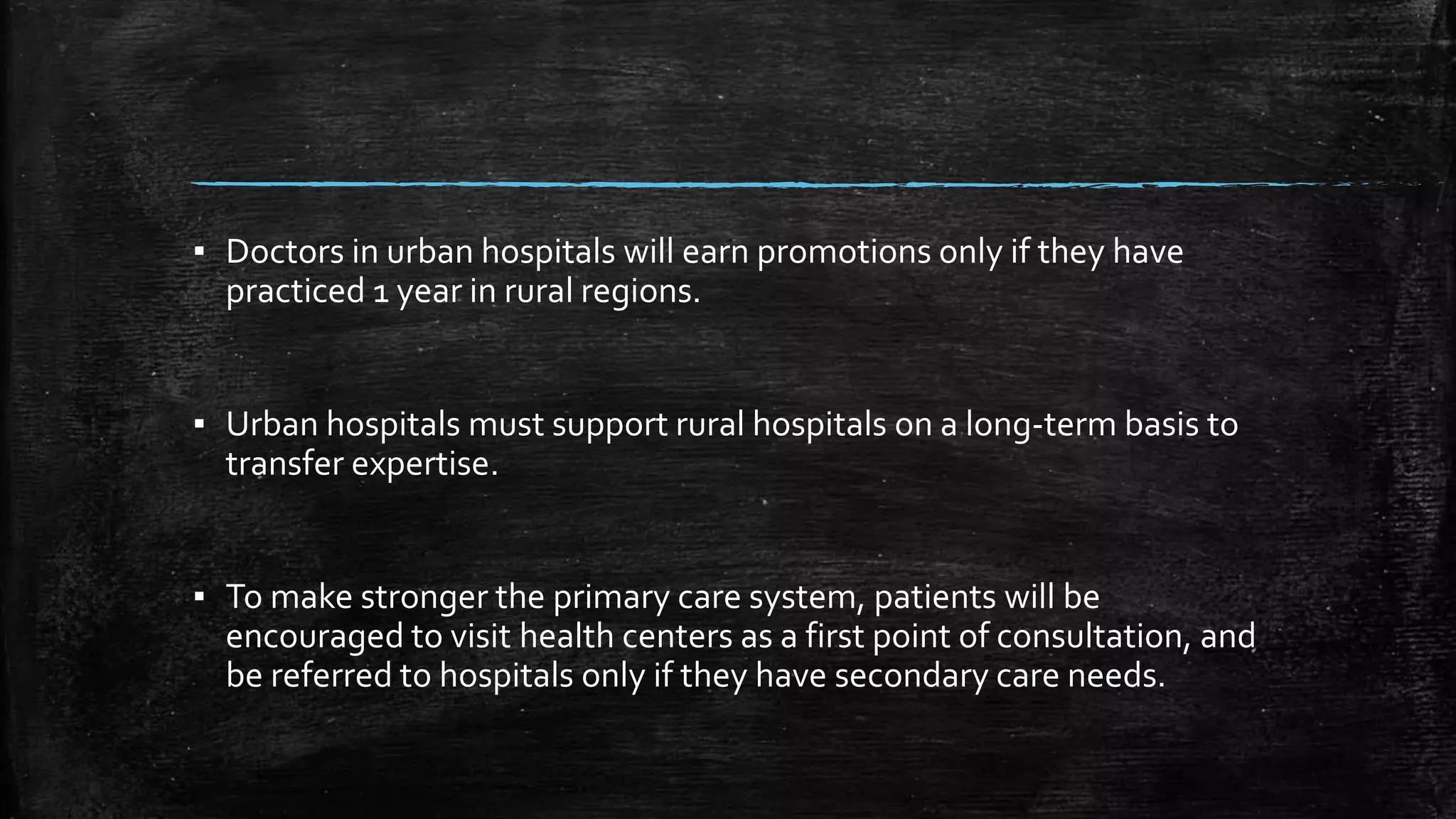 ▪ Doctors in urban hospitals will earn promotions only if they have 
practiced 1 year in rural regions. 
▪ Urban hospitals must support rural hospitals on a long-term basis to 
transfer expertise. 
▪ To make stronger the primary care system, patients will be 
encouraged to visit health centers as a first point of consultation, and 
be referred to hospitals only if they have secondary care needs. 
 