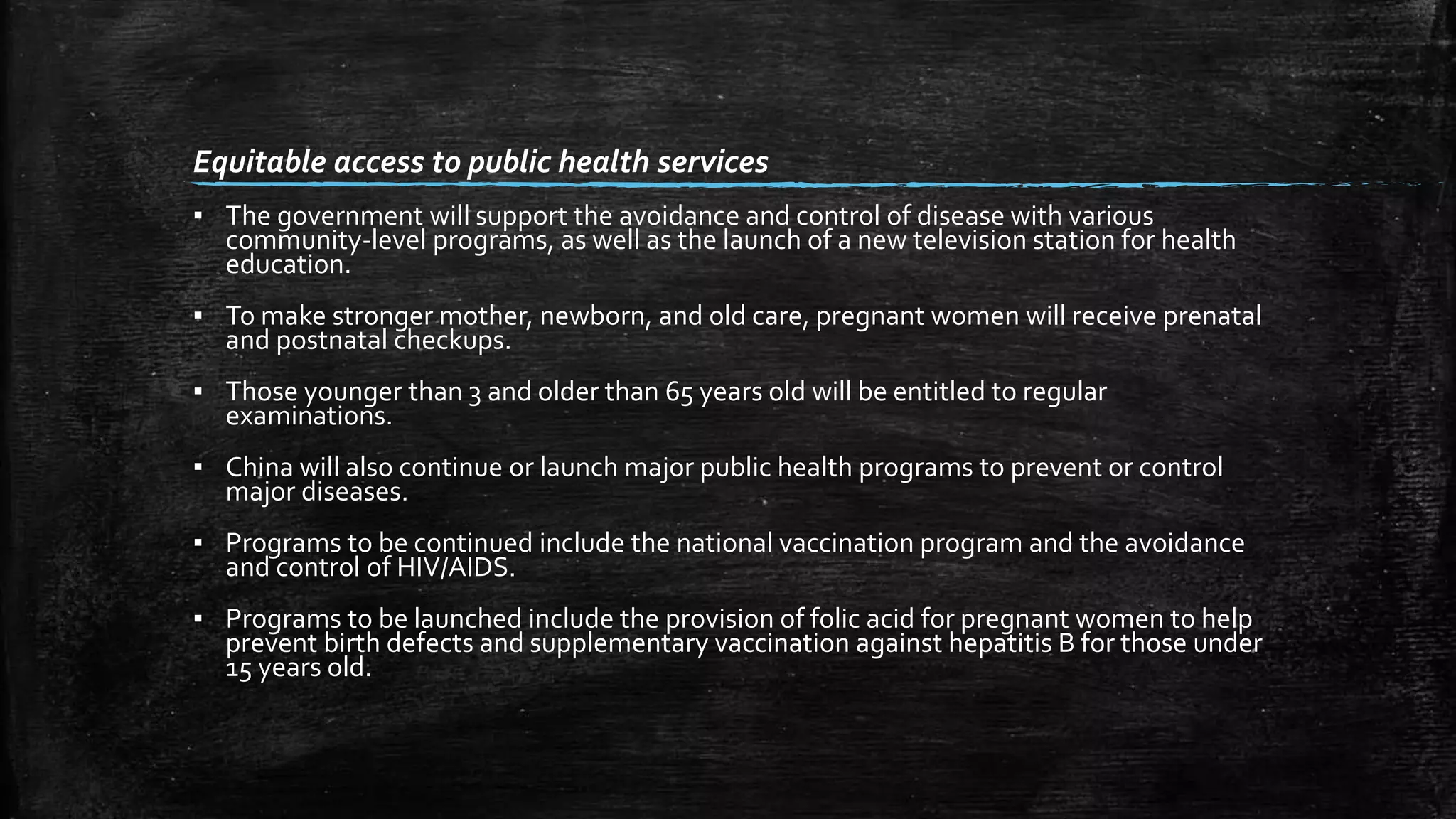 Equitable access to public health services 
▪ The government will support the avoidance and control of disease with various 
community-level programs, as well as the launch of a new television station for health 
education. 
▪ To make stronger mother, newborn, and old care, pregnant women will receive prenatal 
and postnatal checkups. 
▪ Those younger than 3 and older than 65 years old will be entitled to regular 
examinations. 
▪ China will also continue or launch major public health programs to prevent or control 
major diseases. 
▪ Programs to be continued include the national vaccination program and the avoidance 
and control of HIV/AIDS. 
▪ Programs to be launched include the provision of folic acid for pregnant women to help 
prevent birth defects and supplementary vaccination against hepatitis B for those under 
15 years old. 
 
