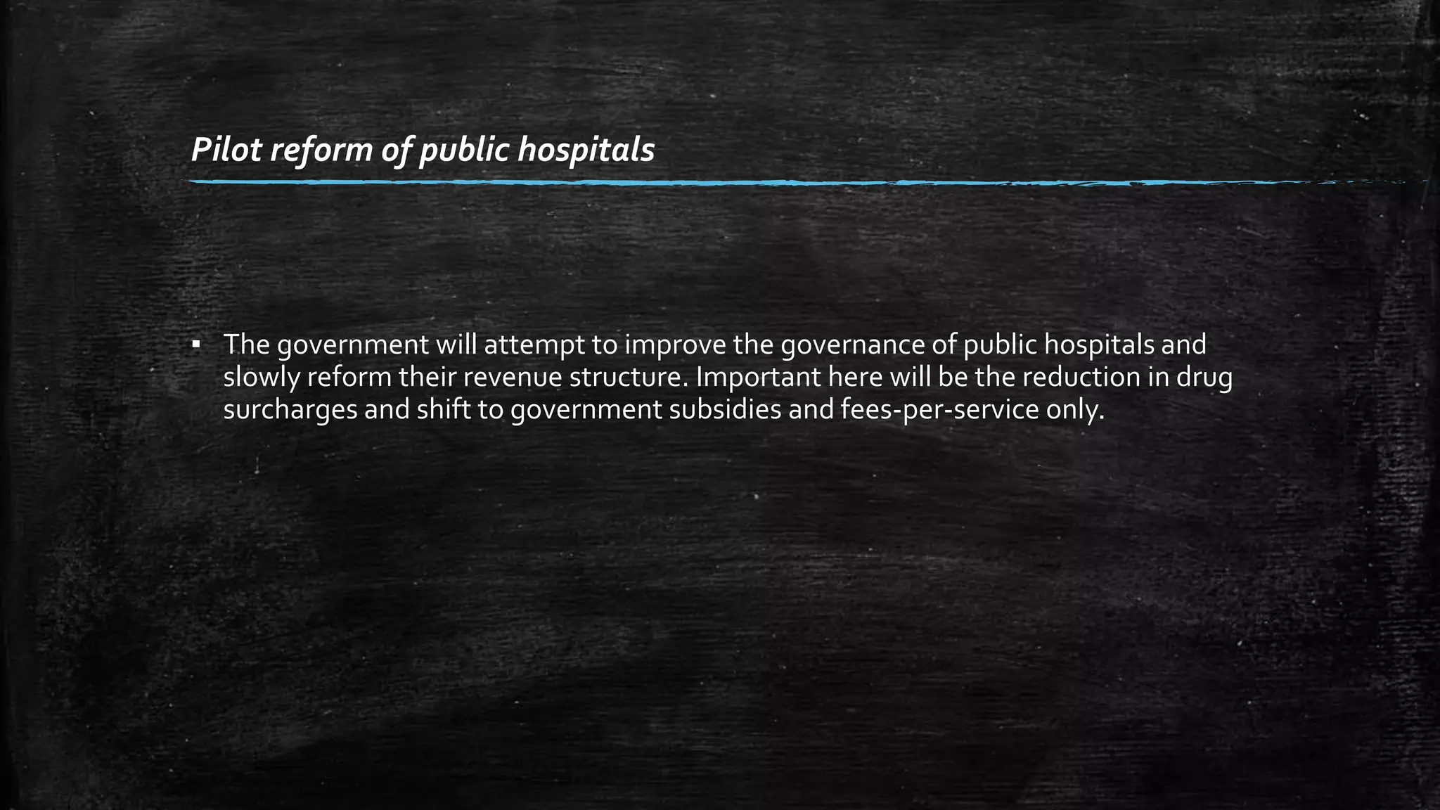 Pilot reform of public hospitals 
▪ The government will attempt to improve the governance of public hospitals and 
slowly reform their revenue structure. Important here will be the reduction in drug 
surcharges and shift to government subsidies and fees-per-service only. 
 