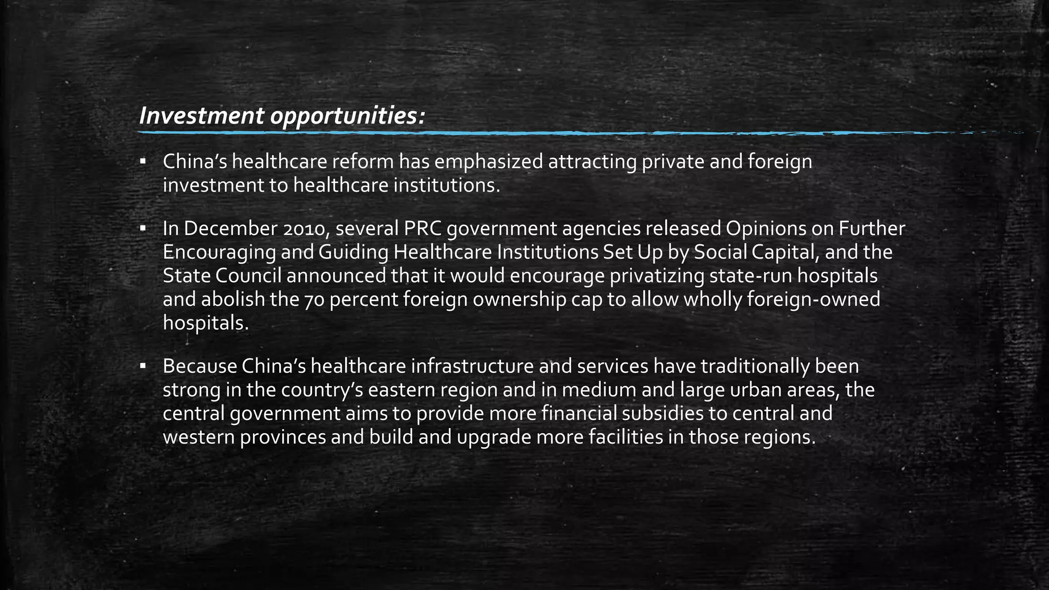 Investment opportunities: 
▪ China’s healthcare reform has emphasized attracting private and foreign 
investment to healthcare institutions. 
▪ In December 2010, several PRC government agencies released Opinions on Further 
Encouraging and Guiding Healthcare Institutions Set Up by Social Capital, and the 
State Council announced that it would encourage privatizing state-run hospitals 
and abolish the 70 percent foreign ownership cap to allow wholly foreign-owned 
hospitals. 
▪ Because China’s healthcare infrastructure and services have traditionally been 
strong in the country’s eastern region and in medium and large urban areas, the 
central government aims to provide more financial subsidies to central and 
western provinces and build and upgrade more facilities in those regions. 
 