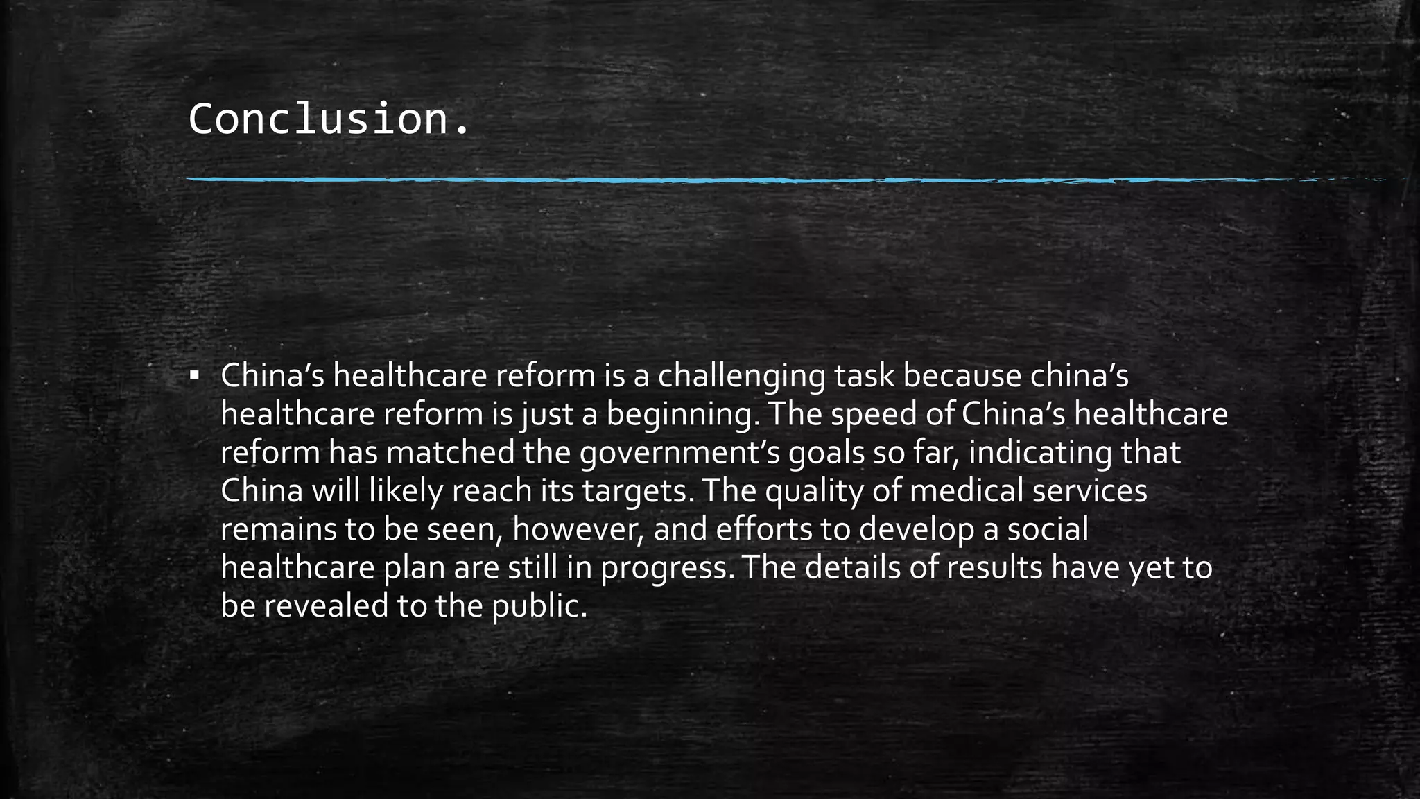 Conclusion. 
▪ China’s healthcare reform is a challenging task because china’s 
healthcare reform is just a beginning. The speed of China’s healthcare 
reform has matched the government’s goals so far, indicating that 
China will likely reach its targets. The quality of medical services 
remains to be seen, however, and efforts to develop a social 
healthcare plan are still in progress. The details of results have yet to 
be revealed to the public. 
 