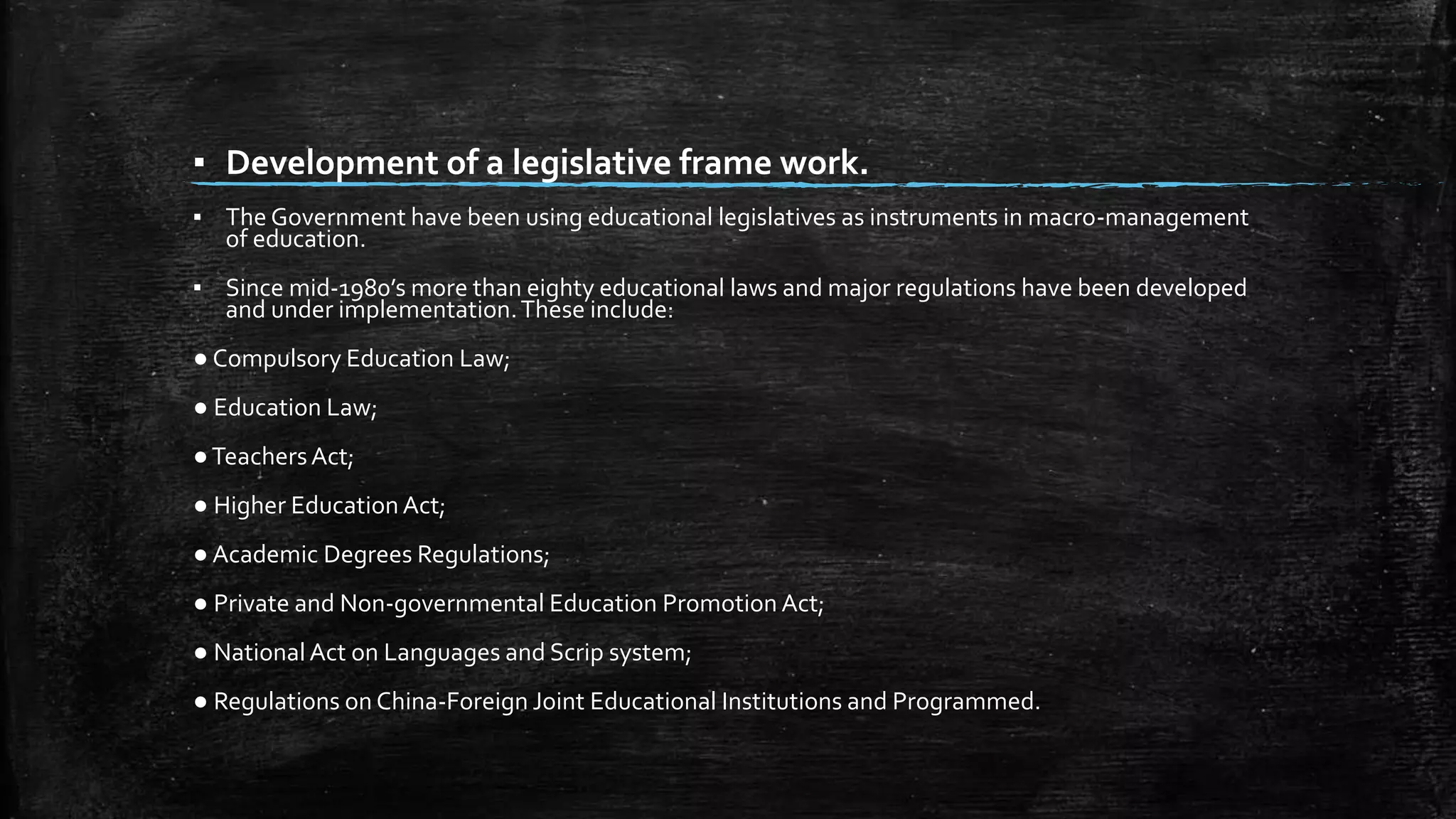 ▪ Development of a legislative frame work. 
▪ The Government have been using educational legislatives as instruments in macro-management 
of education. 
▪ Since mid-1980’s more than eighty educational laws and major regulations have been developed 
and under implementation. These include: 
● Compulsory Education Law; 
● Education Law; 
●Teachers Act; 
● Higher Education Act; 
● Academic Degrees Regulations; 
● Private and Non-governmental Education Promotion Act; 
● National Act on Languages and Scrip system; 
● Regulations on China-Foreign Joint Educational Institutions and Programmed. 
 