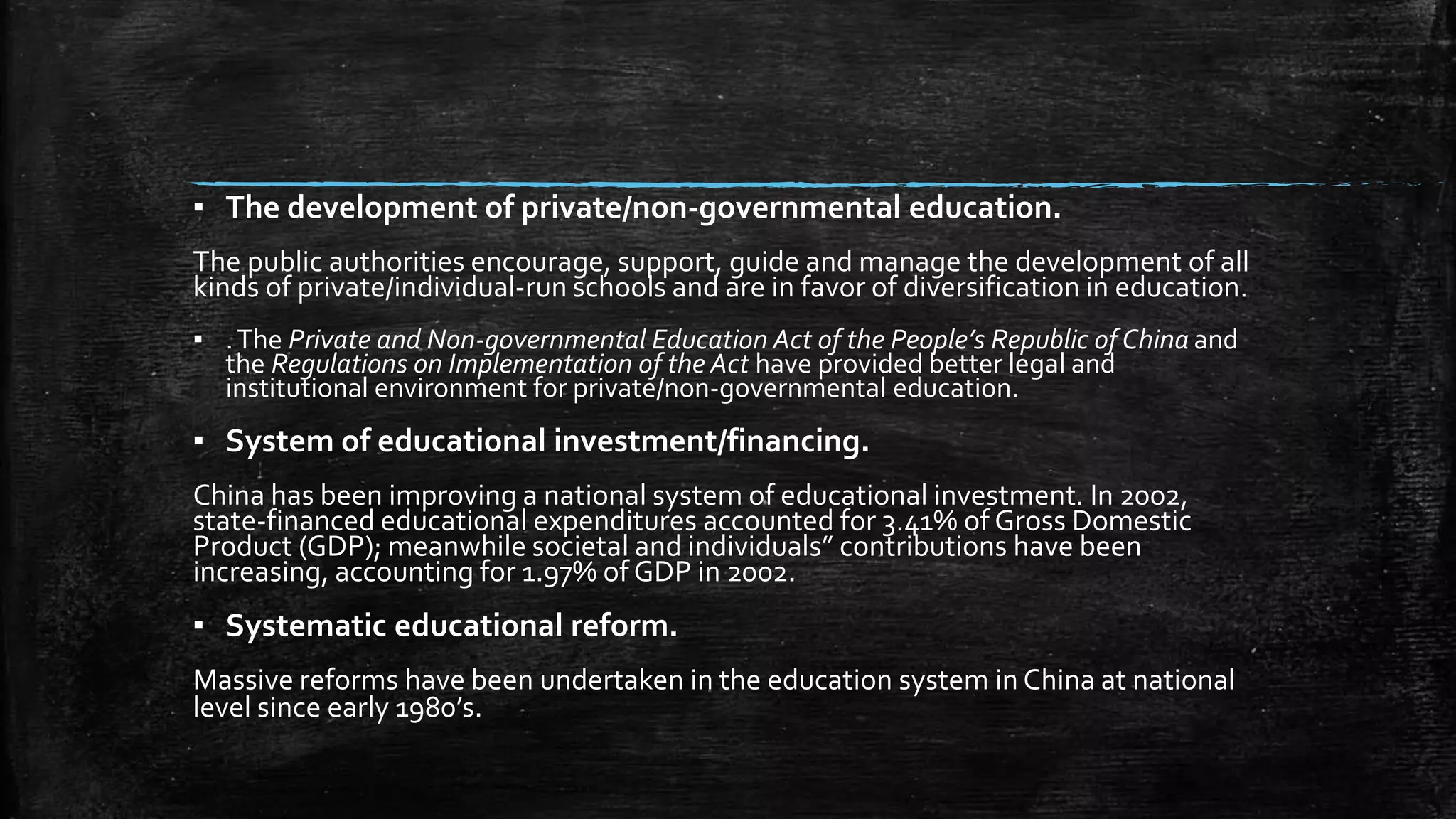 ▪ The development of private/non-governmental education. 
The public authorities encourage, support, guide and manage the development of all 
kinds of private/individual-run schools and are in favor of diversification in education. 
▪ . The Private and Non-governmental Education Act of the People’s Republic of China and 
the Regulations on Implementation of the Act have provided better legal and 
institutional environment for private/non-governmental education. 
▪ System of educational investment/financing. 
China has been improving a national system of educational investment. In 2002, 
state-financed educational expenditures accounted for 3.41% of Gross Domestic 
Product (GDP); meanwhile societal and individuals” contributions have been 
increasing, accounting for 1.97% of GDP in 2002. 
▪ Systematic educational reform. 
Massive reforms have been undertaken in the education system in China at national 
level since early 1980’s. 
 
