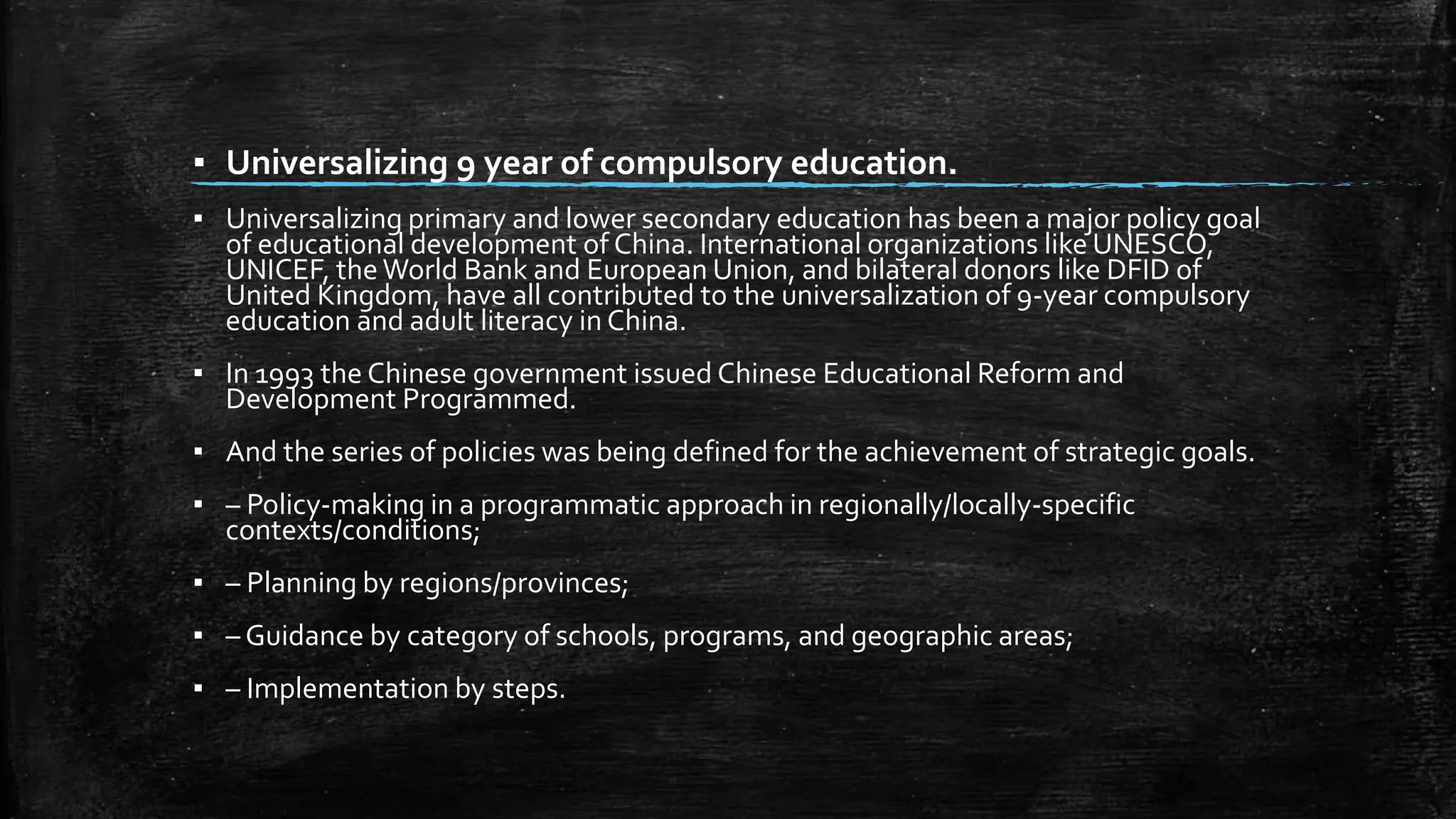 ▪ Universalizing 9 year of compulsory education. 
▪ Universalizing primary and lower secondary education has been a major policy goal 
of educational development of China. International organizations like UNESCO, 
UNICEF, the World Bank and European Union, and bilateral donors like DFID of 
United Kingdom, have all contributed to the universalization of 9-year compulsory 
education and adult literacy in China. 
▪ In 1993 the Chinese government issued Chinese Educational Reform and 
Development Programmed. 
▪ And the series of policies was being defined for the achievement of strategic goals. 
▪ – Policy-making in a programmatic approach in regionally/locally-specific 
contexts/conditions; 
▪ – Planning by regions/provinces; 
▪ – Guidance by category of schools, programs, and geographic areas; 
▪ – Implementation by steps. 
 