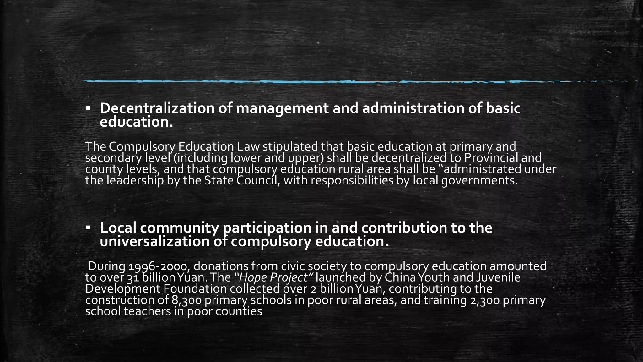 ▪ Decentralization of management and administration of basic 
education. 
The Compulsory Education Law stipulated that basic education at primary and 
secondary level (including lower and upper) shall be decentralized to Provincial and 
county levels, and that compulsory education rural area shall be “administrated under 
the leadership by the State Council, with responsibilities by local governments. 
▪ Local community participation in and contribution to the 
universalization of compulsory education. 
During 1996-2000, donations from civic society to compulsory education amounted 
to over 31 billion Yuan. The “Hope Project” launched by China Youth and Juvenile 
Development Foundation collected over 2 billion Yuan, contributing to the 
construction of 8,300 primary schools in poor rural areas, and training 2,300 primary 
school teachers in poor counties 
 