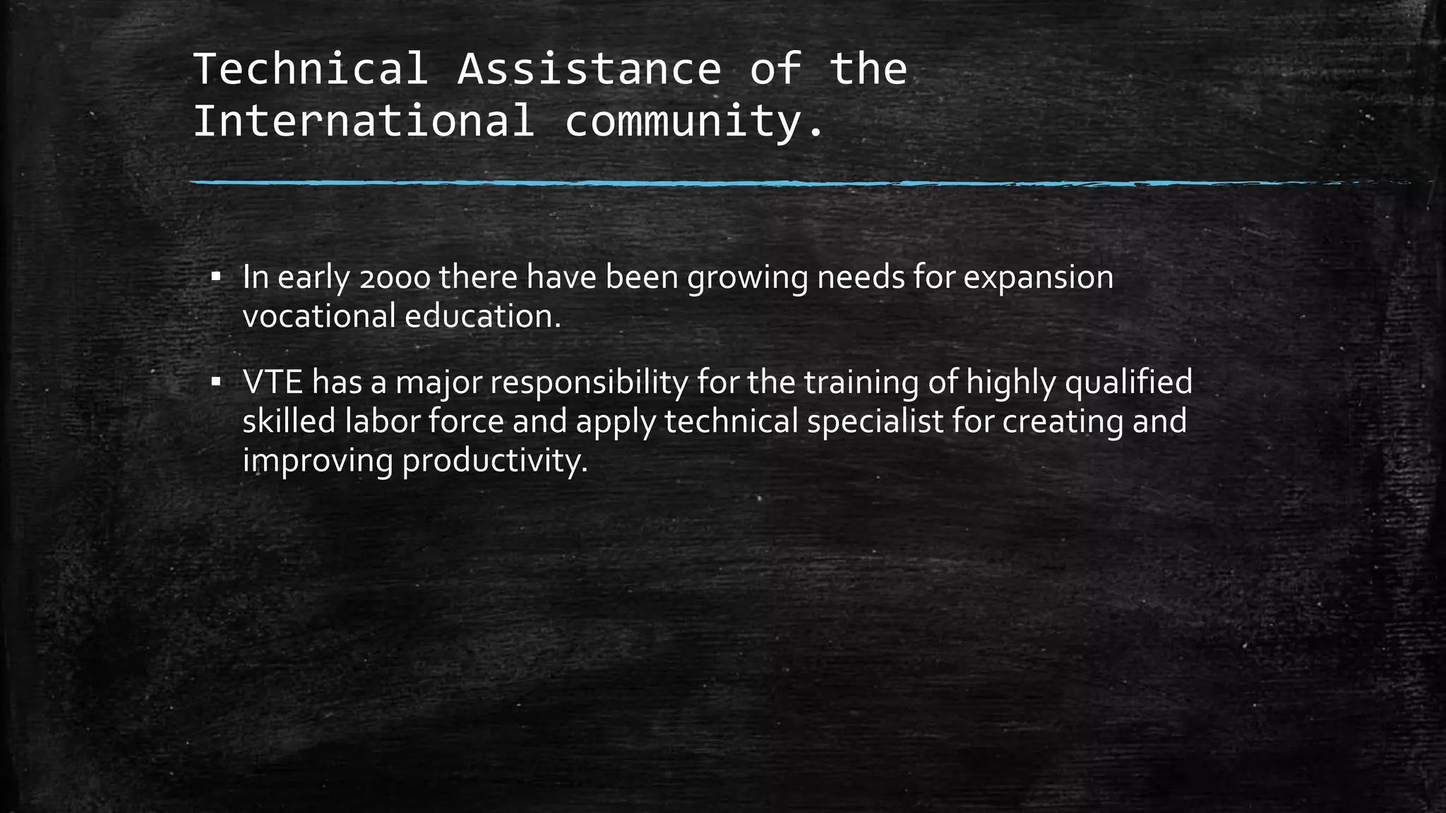 Technical Assistance of the 
International community. 
▪ In early 2000 there have been growing needs for expansion 
vocational education. 
▪ VTE has a major responsibility for the training of highly qualified 
skilled labor force and apply technical specialist for creating and 
improving productivity. 
 