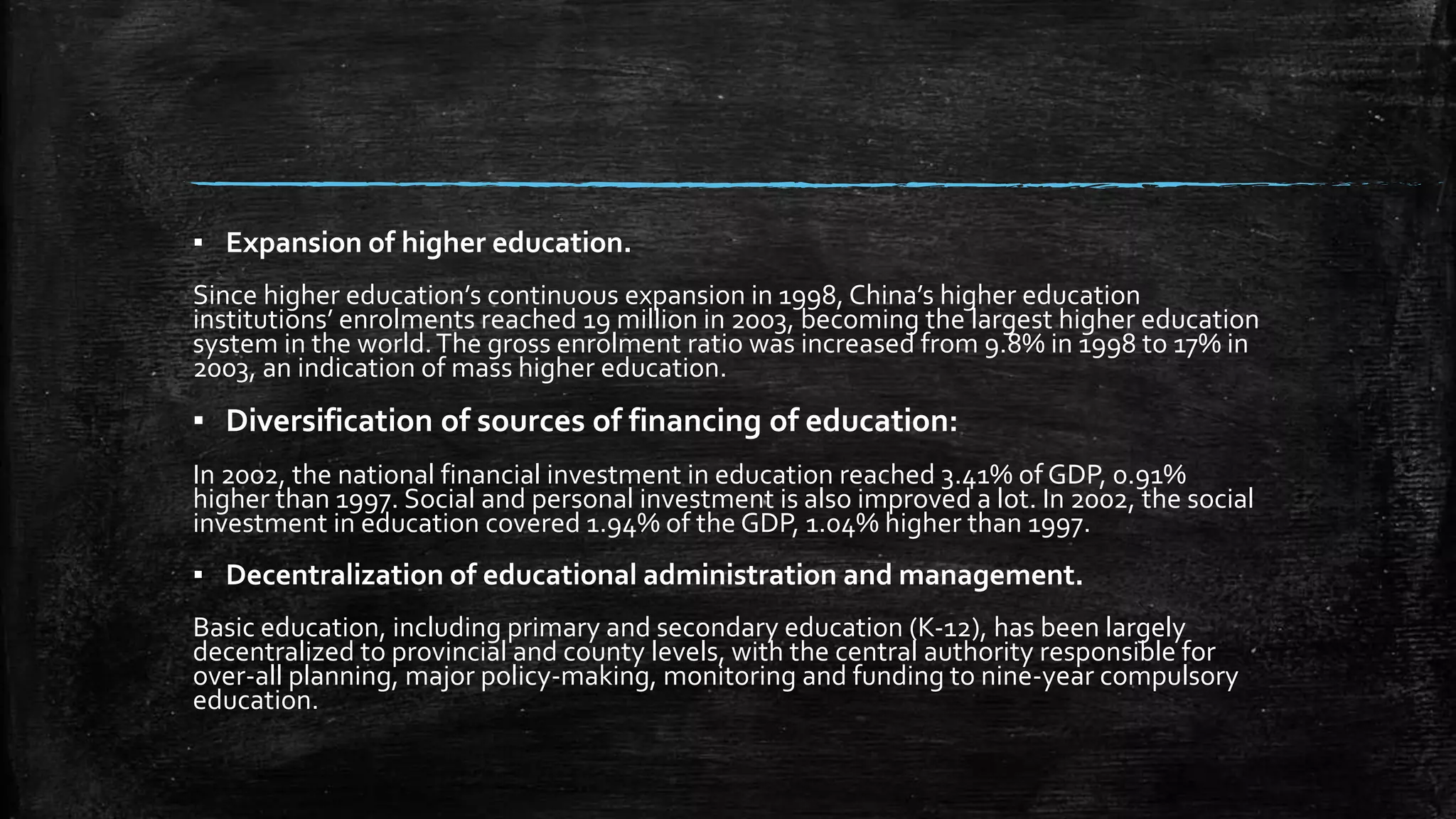 ▪ Expansion of higher education. 
Since higher education’s continuous expansion in 1998, China’s higher education 
institutions’ enrolments reached 19 million in 2003, becoming the largest higher education 
system in the world. The gross enrolment ratio was increased from 9.8% in 1998 to 17% in 
2003, an indication of mass higher education. 
▪ Diversification of sources of financing of education: 
In 2002, the national financial investment in education reached 3.41% of GDP, 0.91% 
higher than 1997. Social and personal investment is also improved a lot. In 2002, the social 
investment in education covered 1.94% of the GDP, 1.04% higher than 1997. 
▪ Decentralization of educational administration and management. 
Basic education, including primary and secondary education (K-12), has been largely 
decentralized to provincial and county levels, with the central authority responsible for 
over-all planning, major policy-making, monitoring and funding to nine-year compulsory 
education. 
 