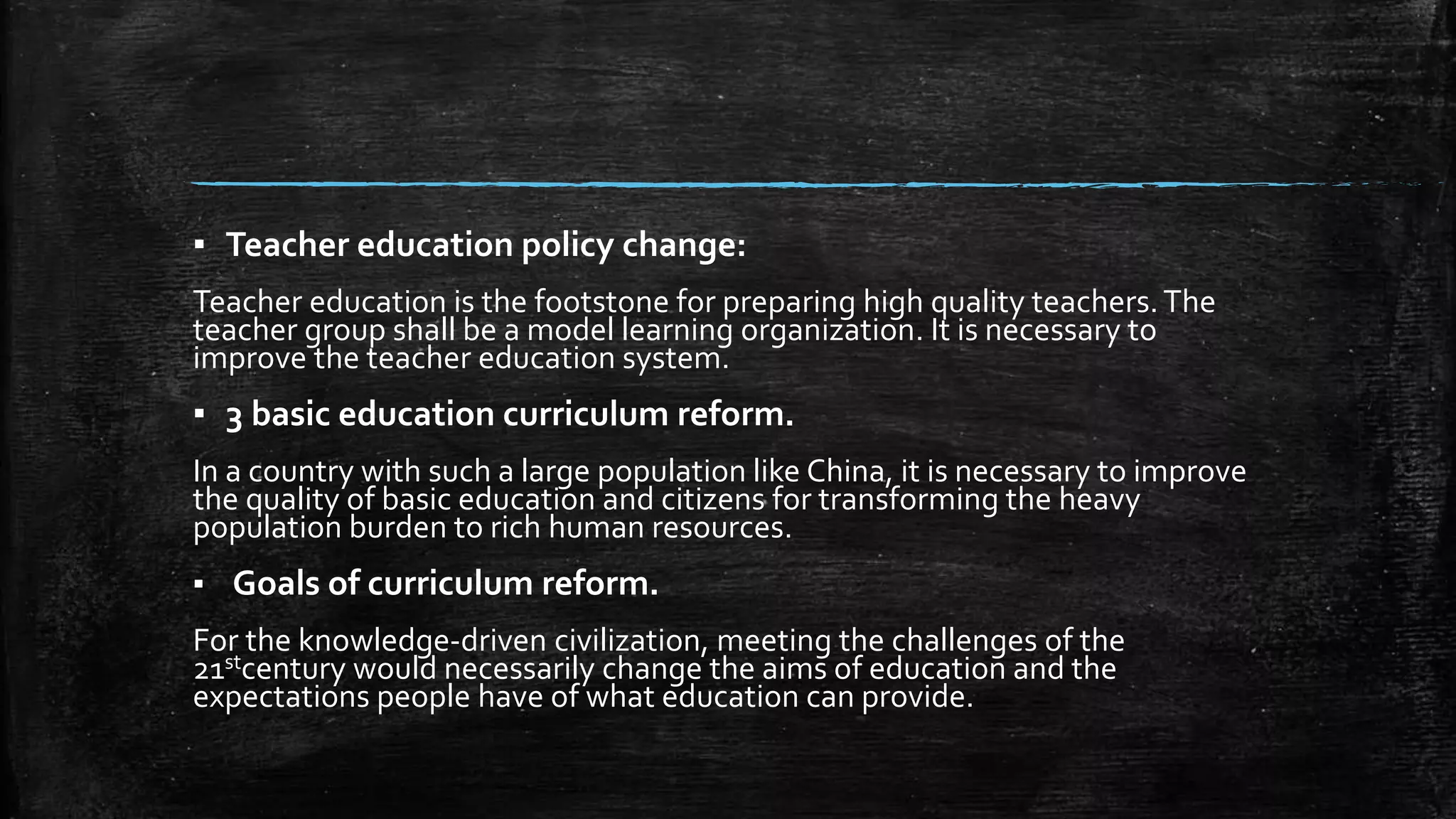 ▪ Teacher education policy change: 
Teacher education is the footstone for preparing high quality teachers. The 
teacher group shall be a model learning organization. It is necessary to 
improve the teacher education system. 
▪ 3 basic education curriculum reform. 
In a country with such a large population like China, it is necessary to improve 
the quality of basic education and citizens for transforming the heavy 
population burden to rich human resources. 
▪ Goals of curriculum reform. 
For the knowledge-driven civilization, meeting the challenges of the 
21stcentury would necessarily change the aims of education and the 
expectations people have of what education can provide. 
 