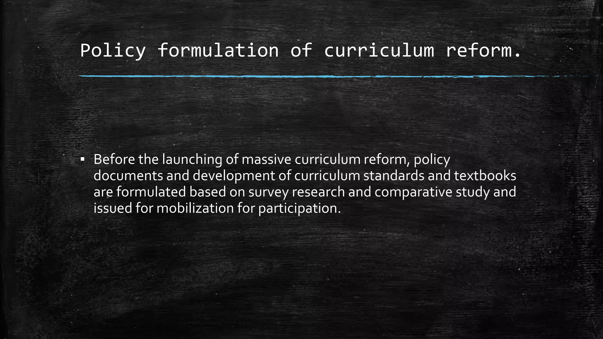 Policy formulation of curriculum reform. 
▪ Before the launching of massive curriculum reform, policy 
documents and development of curriculum standards and textbooks 
are formulated based on survey research and comparative study and 
issued for mobilization for participation. 
 