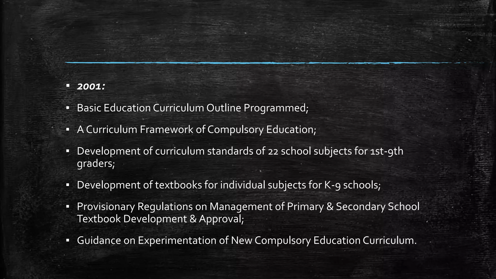 ▪ 2001: 
▪ Basic Education Curriculum Outline Programmed; 
▪ A Curriculum Framework of Compulsory Education; 
▪ Development of curriculum standards of 22 school subjects for 1st-9th 
graders; 
▪ Development of textbooks for individual subjects for K-9 schools; 
▪ Provisionary Regulations on Management of Primary & Secondary School 
Textbook Development & Approval; 
▪ Guidance on Experimentation of New Compulsory Education Curriculum. 
 