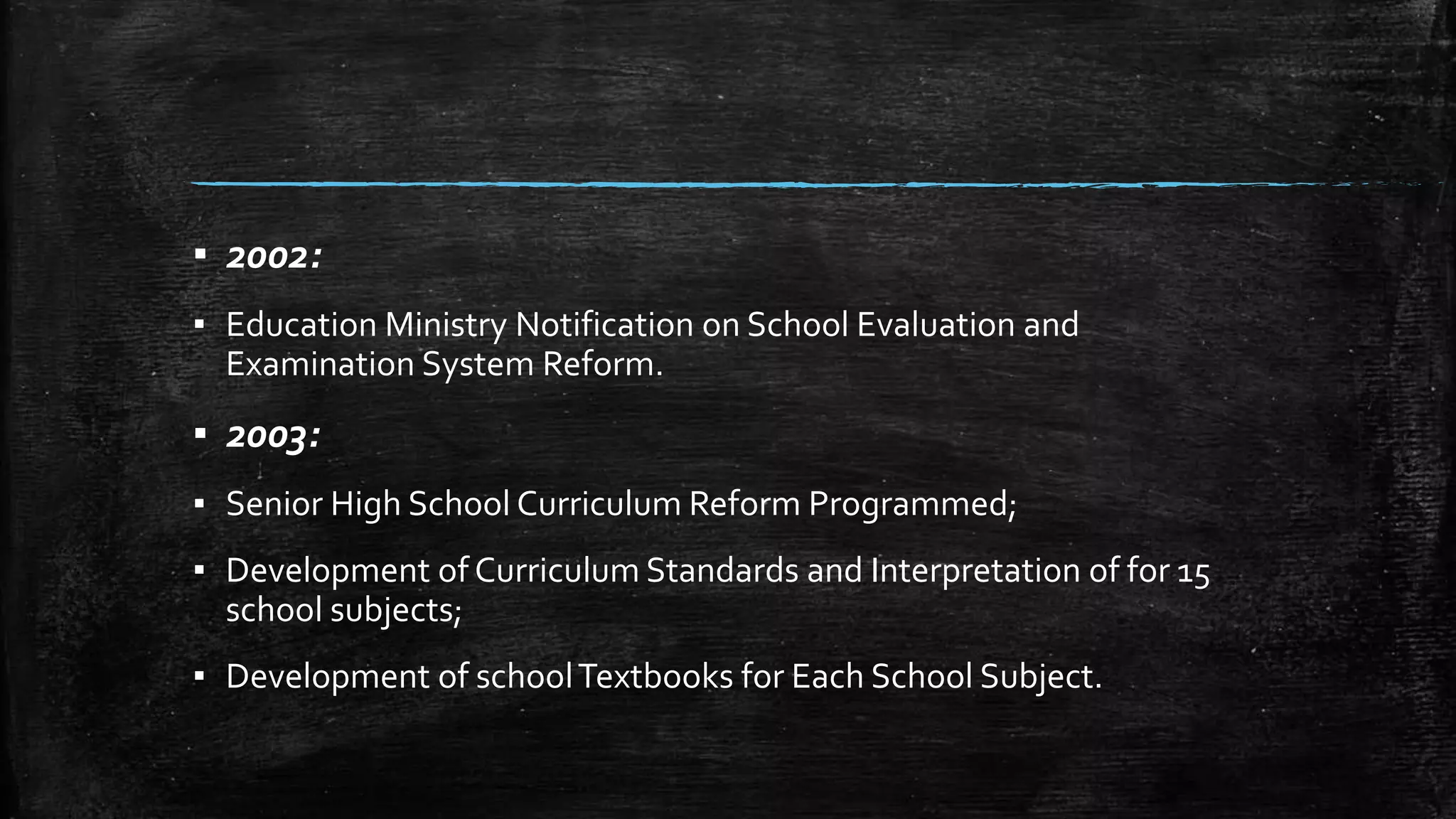 ▪ 2002: 
▪ Education Ministry Notification on School Evaluation and 
Examination System Reform. 
▪ 2003: 
▪ Senior High School Curriculum Reform Programmed; 
▪ Development of Curriculum Standards and Interpretation of for 15 
school subjects; 
▪ Development of school Textbooks for Each School Subject. 
 