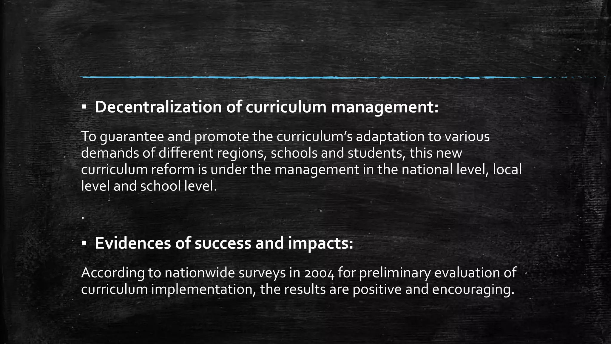 ▪ Decentralization of curriculum management: 
To guarantee and promote the curriculum’s adaptation to various 
demands of different regions, schools and students, this new 
curriculum reform is under the management in the national level, local 
level and school level. 
. 
▪ Evidences of success and impacts: 
According to nationwide surveys in 2004 for preliminary evaluation of 
curriculum implementation, the results are positive and encouraging. 
 