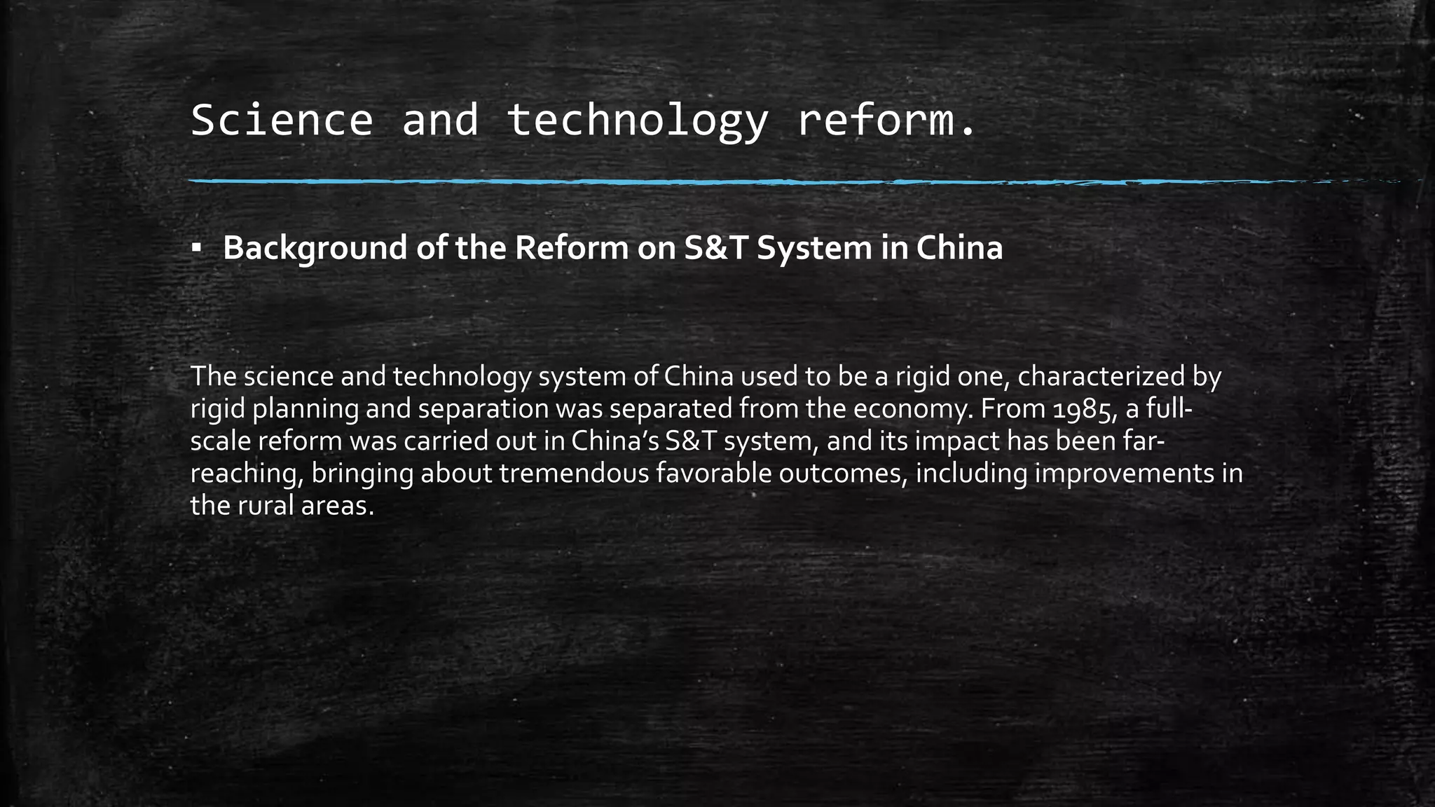 Science and technology reform. 
▪ Background of the Reform on S&T System in China 
The science and technology system of China used to be a rigid one, characterized by 
rigid planning and separation was separated from the economy. From 1985, a full-scale 
reform was carried out in China’s S&T system, and its impact has been far-reaching, 
bringing about tremendous favorable outcomes, including improvements in 
the rural areas. 
 