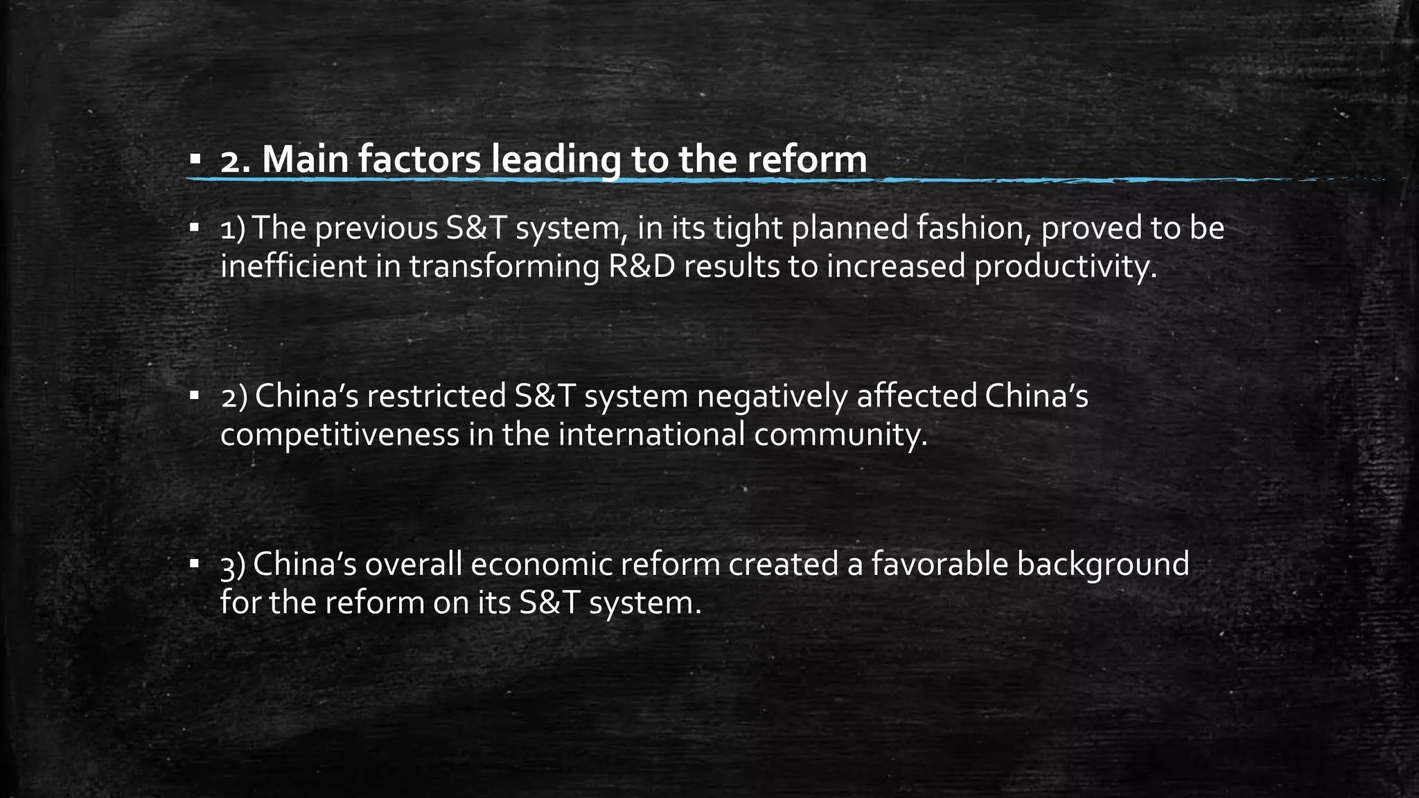 ▪ 2. Main factors leading to the reform 
▪ 1) The previous S&T system, in its tight planned fashion, proved to be 
inefficient in transforming R&D results to increased productivity. 
▪ 2) China’s restricted S&T system negatively affected China’s 
competitiveness in the international community. 
▪ 3) China’s overall economic reform created a favorable background 
for the reform on its S&T system. 
 